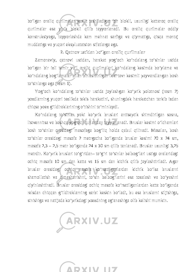 bo’lgan oraliq qurilmalar yaxlit tashiladigan bir blokli, uzunligi kattaroq oraliq qurilmalar esa yirik blokli qilib tayyorlanadi. Bu oraliq qurilmalar oddiy konstruksiyaga, tayyorlashda kam mehnat sarfiga va qiymatiga, qisqa montaj muddatiga va yuqori ekspluatatsion sifatlarga ega. 2. Qatnov ustidan bo’lgan oraliq qurilmalar Zamonaviy, qatnovi ustidan, harakat yog’och ko’ndalang to’sinlar ustida bo’lgan bir izli temir yo’l oraliq qurilmalari ko’ndalang kesimda bo’ylama va ko’ndalang bog’lamalar bilan birlashtirilgan ikki tavr kesimli payvandlangan bosh to’sinlarga ega (rasm 1). Yog’och ko’ndalang to’sinlar ustida joylashgan ko’prik polotnosi (rasm 2) pozdlarning yuqori tezlikda tekis harakatini, shuningdek harakatchan tarkib izdan chiqsa poez g’ildiraklarining o’tishini ta’minlaydi. Ko’ndalang to’sinlar yoki ko’prik bruslari antiseptik shimdirilgan sosna, listvennitsa va boshqa yog’och turlaridan tayyorlanadi. Bruslar kesimi o’lchamlari bosh to’sinlar orasidagi masofaga bog’liq holda qabul qilinadi. Masalan, bosh to’sinlar orasidagi masofa 2 metrgacha bo’lganda bruslar kesimi 20 x 24 sm, masofa 2,3 – 2,5 metr bo’lganda 24 x 30 sm qilib tanlanadi. Bruslar uzunligi 3,25 metrdir. Ko’prik bruslari to’g’ridan– to’g’ri to’sinlar belbog’lari ustiga oralaridagi ochiq masofa 10 sm dan katta va 15 sm dan kichik qilib joylashtiriladi. Agar bruslar orasidagi ochiq masofa ko’rsatilganlardan kichik bo’lsa bruslarni shamollatish va almashtirishni, to’sin belbog’larini esa tozalash va bo’yashni qiyinlashtiradi. Bruslar orasidagi ochiq masofa ko’rsatilganlardan katta bo’lganda relsdan chiqqan g’ildiraklarning zarbi keskin bo’ladi, bu esa bruslarni siljishiga, sinishiga va natijada ko’prikdagi poezdning ag’anashiga olib kelishi mumkin. 