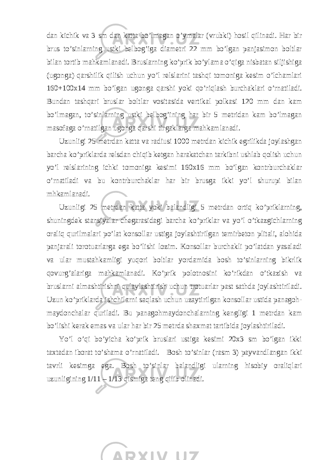 dan kichik va 3 sm dan katta bo ’ lmagan o ’ ymalar ( vrubki ) hosil qilinadi . Har bir brus to’sinlarning ustki belbog’iga diametri 22 mm bo’lgan panjasimon boltlar bilan tortib mahkamlanadi. Bruslarning ko’prik bo’ylama o’qiga nisbatan siljishiga (ugonga) qarshilik qilish uchun yo’l relslarini tashqi tomoniga kesim o’lchamlari 160+100x14 mm bo’lgan ugonga qarshi yoki qo’riqlash burchaklari o’rnatiladi. Bundan tashqari bruslar boltlar vositasida vertikal polkasi 120 mm dan kam bo’lmagan, to’sinlarning ustki belbog’ining har bir 5 metridan kam bo’lmagan masofaga o’rnatilgan ugonga qarshi tirgaklarga mahkamlanadi. Uzunligi 25 metrdan katta va radiusi 1000 metrdan kichik egrilikda joylashgan barcha ko’priklarda relsdan chiqib ketgan harakatchan tarkibni ushlab qolish uchun yo’l relslarining ichki tomoniga kesimi 160x16 mm bo’lgan kontrburchaklar o’rnatiladi va bu kontrburchaklar har bir brusga ikki yo’l shurupi bilan mhkamlanadi. Uzunligi 25 metrdan katta yoki balandligi 5 metrdan ortiq ko’priklarning, shuningdek stansiyalar chegarasidagi barcha ko’priklar va yo’l o’tkazgichlarning oraliq qurilmalari po’lat konsollar ustiga joylashtirilgan temirbeton plitali, alohida panjarali torotuarlarga ega bo’lishi lozim. Konsollar burchakli po’latdan yasaladi va ular mustahkamligi yuqori boltlar yordamida bosh to’sinlarning bikrlik qovurg’alariga mahkamlanadi. Ko’prik polotnosini ko’rikdan o’tkazish va bruslarni almashtirishni qulaylashtirish uchun trotuarlar past sathda joylashtiriladi. Uzun ko’priklarda ishchilarni saqlash uchun uzaytirilgan konsollar ustida panagoh- maydonchalar quriladi. Bu panagohmaydonchalarning kengligi 1 metrdan kam bo’lishi kerak emas va ular har bir 25 metrda shaxmat tartibida joylashtiriladi. Yo’l o’qi bo’yicha ko’prik bruslari ustiga kesimi 20x3 sm bo’lgan ikki taxtadan iborat to’shama o’rnatiladi. Bosh to’sinlar (rasm 3) payvandlangan ikki tavrli kesimga ega. Bosh to’sinlar balandligi ularning hisobiy oraliqlari uzunligining 1/11 – 1/13 qismiga teng qilib olinadi. 