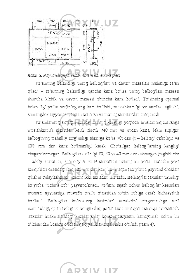 Rasm 3. Payvandlangan bosh to ’ sin konstruksiyasi To ’ sinning balandligi uning belbog ’ lari va devori massalari nisbatiga ta ’ sir qiladi – to ’ sinning balandligi qancha katta bo ’ lsa uning belbog ’ lari massasi shuncha kichik va devori massasi shuncha katta bo ’ ladi . To’sinning optimal balandligi po’lat sarfining eng kam bo’lishi, mustahkamligi va vertikal egilishi, shuningdek tayyorlash, tashib keltirish va montaj shartlaridan aniqlanadi. To’sinlarning siqilgan belbog’larining kengligi yog’och bruslarning ezilishga mustahkamlik shartidan kelib chiqib 240 mm va undan katta, lekin siqilgan belbog’ning mahalliy turg’unligi shartiga ko’ra 20t dan (t – belbog’ qalinligi) va 600 mm dan katta bo’lmasligi kerak. Cho’zilgan belbog’larning kengligi chegaralanmagan. Belbog’lar qalinligi 60, 50 va 40 mm dan oshmagan (tegishlicha – oddiy sharoitlar, shimoliy A va B sharoitlari uchun) bir po’lat taxtadan yoki kengliklari orasidagi farq 100 mm dan kam bo’lmagan (bo’ylama payvand choklari qilishni qulaylashtirish uchun) ikki taxtadan iboratdir. Belbog’lar taxtalari uzunligi bo’yicha “uchma-uch” payvandlanadi. Po’latni tejash uchun belbog’lar kesimlari moment epyurasiga muvofiq oraliq o’rtasidan to’sin uchiga qarab kichraytirib boriladi. Belbog’lar ko’ndalang kesimlari yuzalarini o’zgartirishga turli uzunlikdagi, qalinlikdagi va kenglikdagi po’lat taxtalarni qo’llash orqali erishiladi. Taxtalar birikmalaridagi kuchlanishlar konsentratsiyasini kamaytirish uchun bir o’lchamdan boshqa o’lchamga qiyaliklar orqali tekis o’tiladi (rasm 4). 