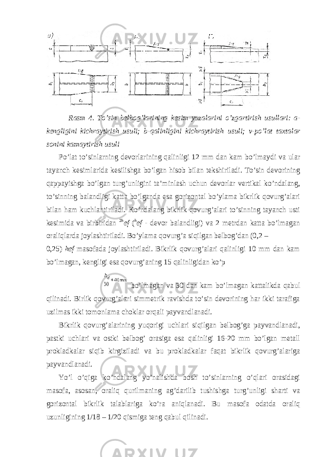 Rasm 4. To ’ sin belbog ’ larining kesim yuzalarini o ’ zgartirish usullari : a - kengligini kichraytirish usuli ; b - qalinligini kichraytirish usuli ; v - po ’ lat taxtalar sonini kamaytirish usuli Po’lat to’sinlarning devorlarining qalinligi 12 mm dan kam bo’lmaydi va ular tayanch kesimlarida kesilishga bo’lgan hisob bilan tekshiriladi. To’sin devorining qappayishga bo’lgan turg’unligini ta’minlash uchun devorlar vertikal ko’ndalang, to’sinning balandligi katta bo’lganda esa gorizontal bo’ylama bikrlik qovurg’alari bilan ham kuchlantiriladi. Ko’ndalang bikrlik qovurg’alari to’sinning tayanch usti kesimida va birbiridan 2 h ef ( h ef - devor balandligi) va 2 metrdan katta bo’lmagan oraliqlarda joylashtiriladi. Bo’ylama qovurg’a siqilgan belbog’dan (0,2 – 0,25) hef masofada joylashtiriladi. Bikrlik qovurg’alari qalinligi 10 mm dan kam bo’lmagan, kengligi esa qovurg’aning 15 qalinligidan ko’p bo’lmagan va 30 dan kam bo’lmagan kattalikda qabul qilinadi. Birlik qovurg’alari simmetrik ravishda to’sin devorining har ikki tarafiga uzilmas ikki tomonlama choklar orqali payvandlanadi. Bikrlik qovurg’alarining yuqorigi uchlari siqilgan belbog’ga payvandlanadi, pastki uchlari va ostki belbog’ orasiga esa qalinligi 16-20 mm bo’lgan metall prokladkalar siqib kirgiziladi va bu prokladkalar faqat bikrlik qovurg’alariga payvandlanadi. Yo’l o’qiga ko’ndalang yo’nalishda bosh to’sinlarning o’qlari orasidagi masofa, asosan, oraliq qurilmaning ag’darilib tushishga turg’unligi sharti va gorizontal bikrlik talablariga ko’ra aniqlanadi. Bu masofa odatda oraliq uzunligining 1/18 – 1/20 qismiga teng qabul qilinadi. 