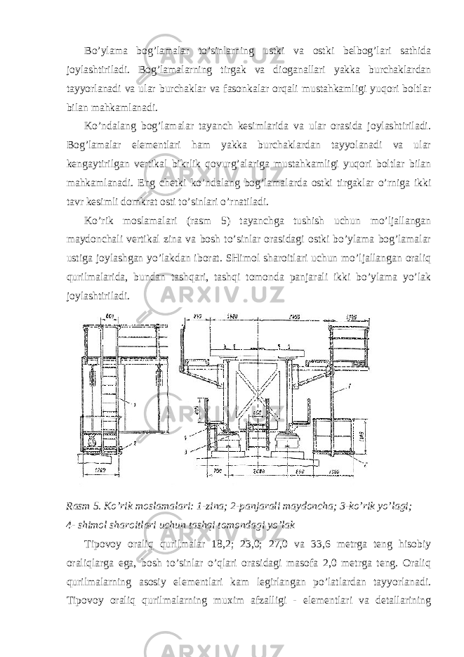 Bo’ylama bog’lamalar to’sinlarning ustki va ostki belbog’lari sathida joylashtiriladi. Bog’lamalarning tirgak va dioganallari yakka burchaklardan tayyorlanadi va ular burchaklar va fasonkalar orqali mustahkamligi yuqori boltlar bilan mahkamlanadi. Ko’ndalang bog’lamalar tayanch kesimlarida va ular orasida joylashtiriladi. Bog’lamalar elementlari ham yakka burchaklardan tayyolanadi va ular kengaytirilgan vertikal bikrlik qovurg’alariga mustahkamligi yuqori boltlar bilan mahkamlanadi. Eng chetki ko’ndalang bog’lamalarda ostki tirgaklar o’rniga ikki tavr kesimli domkrat osti to’sinlari o’rnatiladi. Ko’rik moslamalari (rasm 5) tayanchga tushish uchun mo’ljallangan maydonchali vertikal zina va bosh to’sinlar orasidagi ostki bo’ylama bog’lamalar ustiga joylashgan yo’lakdan iborat. SHimol sharoitlari uchun mo’ljallangan oraliq qurilmalarida, bundan tashqari, tashqi tomonda panjarali ikki bo’ylama yo’lak joylashtiriladi. Rasm 5. Ko ’ rik moslamalari : 1- zina ; 2- panjarali maydoncha ; 3- ko ’ rik yo ’ lagi ; 4- shimol sharoitlari uchun tashqi tomondagi yo’lak Tipovoy oraliq qurilmalar 18,2; 23,0; 27,0 va 33,6 metrga teng hisobiy oraliqlarga ega, bosh to’sinlar o’qlari orasidagi masofa 2,0 metrga teng. Oraliq qurilmalarning asosiy elementlari kam legirlangan po’latlardan tayyorlanadi. Tipovoy oraliq qurilmalarning muxim afzalligi - elementlari va detallarining 