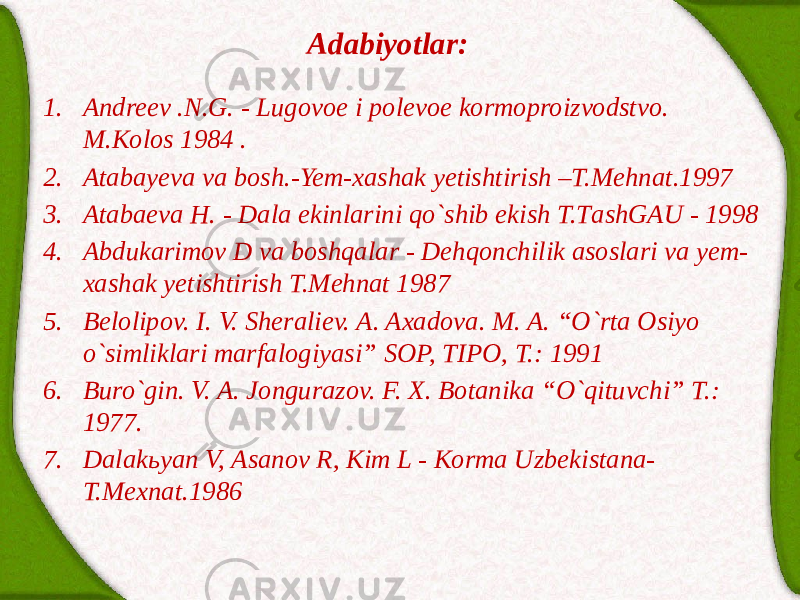 Adabiyotlar: 1. Аndreev .N.G. - Lugovoe i polevoe kormoproizvodstvo. M.Kolos 1984 . 2. Atabayeva va bosh.-Yem-xashak yetishtirish –T.Mehnat.1997 3. Аtаbаevа H. - Dаlа ekinlаrini qo`shib ekish T.TаshGАU - 1998 4. Аbdukаrimov D vа boshqаlаr - Dehqonchilik аsoslаri vа yem- xаshаk yetishtirish T.Mehnаt 1987 5. Belolipov. I. V. Sheraliev. A. Axadova. M. A. “O`rta Osiyo o`simliklari marfalogiyasi” SOP, TIPO, T.: 1991 6. Buro`gin. V. A. Jongurazov. F. X. Botanika “O`qituvchi” T.: 1977. 7. Dаlаkьyan V, Аsаnov R, Kim L - Kormа Uzbekistаnа- T.Mexnаt.1986 