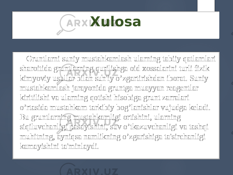 Xulosa Gruntlarni suniy mustahkamlash ularning tabiiy qatlamlari sharoitida gruntlarning qurilishga oid xossalarini turli fizik kimyoviy usullar bilan sun&#39;iy o’zgartirishdan iborat. Suniy mustahkamlash jarayonida gruntga muayyan rеagеntlar kiritilishi va ularning qotishi hisobiga grunt zarralari o’rtasida mustahkam tarkibiy bog’lanishlar vujudga kеladi. Bu gruntlarning mustahkamligi ortishini, ularning siqiluvchanligi pasayishini, suv o’tkazuvchanligi va tashqi muhitning, ayniqsa namlikning o’zgarishiga ta&#39;sirchanligi kamayishini ta&#39;minlaydi. 