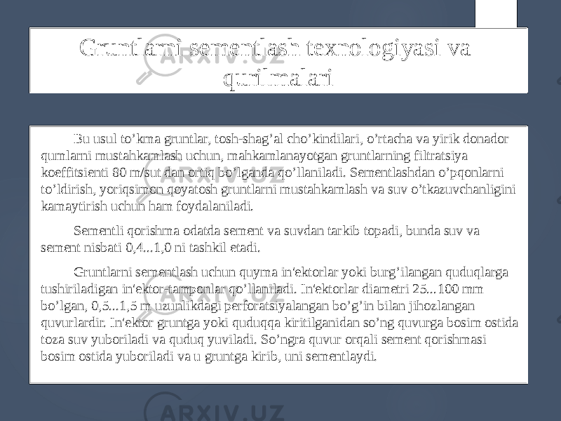 Gruntlarni sementlash texnologiyasi va qurilmalari Bu usul to’kma gruntlar, tosh-shag’al cho’kindilari, o’rtacha va yirik donador qumlarni mustahkamlash uchun, mahkamlanayotgan gruntlarning filtratsiya koeffitsienti 80 m/sut dan ortiq bo’lganda qo’llaniladi. Sementlashdan o’pqonlarni to’ldirish, yoriqsimon qoyatosh gruntlarni mustahkamlash va suv o’tkazuvchanligini kamaytirish uchun ham foydalaniladi. Sementli qorishma odatda sement va suvdan tarkib topadi, bunda suv va sement nisbati 0,4...1,0 ni tashkil etadi. Gruntlarni sementlash uchun quyma in&#39;ektorlar yoki burg’ilangan quduqlarga tushiriladigan in&#39;ektor-tamponlar qo’llaniladi. In&#39;ektorlar diametri 25...100 mm bo’lgan, 0,5...1,5 m uzunlikdagi perforatsiyalangan bo’g’in bilan jihozlangan quvurlardir. In&#39;ektor gruntga yoki quduqqa kiritilganidan so’ng quvurga bosim ostida toza suv yuboriladi va quduq yuviladi. So’ngra quvur orqali sement qorishmasi bosim ostida yuboriladi va u gruntga kirib, uni sementlaydi. 