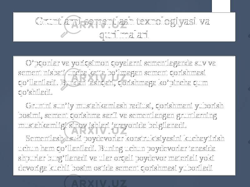 Gruntlarni sementlash texnologiyasi va qurilmalari O’pqonlar va yoriqsimon qoyalarni sementlaganda suv va sement nisbati uncha katta bo’lmagan sement qorishmasi qo’llaniladi. Bundan tashqari, qorishmaga ko’pincha qum qo’shiladi. Gruntni sun’iy mustahkamlash radiusi, qorishmani yuborish bosimi, sement qorishma sarfi va sementlangan gruntlarning mustahkamligi sinov ishlari jarayonida belgilanadi. Sementlash usuli poydevorlar konstruktsiyasini kuchaytirish uchun ham qo’llaniladi. Buning uchun poydevorlar tanasida shpurlar burg’ilanadi va ular orqali poydevor materiali yoki devoriga kuchli bosim ostida sement qorishmasi yuboriladi 