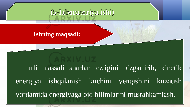 (5-laboratoriya ishi) Ishning maqsadi: turli massali sharlar tezligini o‘zgartirib, kinetik energiya ishqalanish kuchini yengishini kuzatish yordamida energiyaga oid bilimlarini mustahkamlash. 