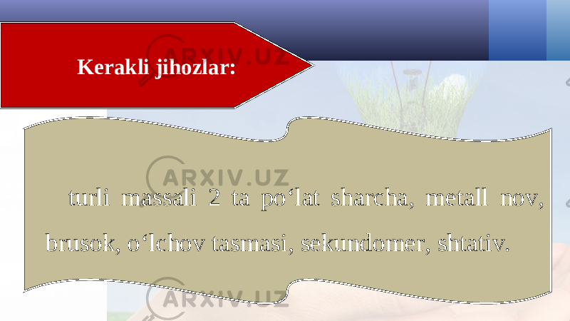 Kerakli jihozlar: turli massali 2 ta po‘lat sharcha, metall nov, brusok, o‘lchov tasmasi, sekundomer, shtativ. 