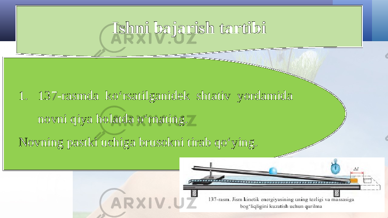 Ishni bajarish tartibi 1. 137-rasmda ko‘rsatilganidek shtativ yordamida novni qiya holatda o‘rnating. Novning pastki uchiga brusokni tirab qo‘ying. 