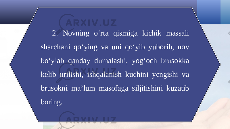 2. Novning o‘rta qismiga kichik massali sharchani qo‘ying va uni qo‘yib yuborib, nov bo‘ylab qanday dumalashi, yog‘och brusokka kelib urilishi, ishqalanish kuchini yengishi va brusokni ma’lum masofaga siljitishini kuzatib boring. 