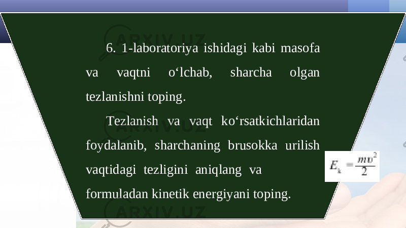 6. 1-laboratoriya ishidagi kabi masofa va vaqtni o‘lchab, sharcha olgan tezlanishni toping. Tezlanish va vaqt ko‘rsatkichlaridan foydalanib, sharchaning brusokka urilish vaqtidagi tezligini aniqlang va formuladan kinetik energiyani toping. 