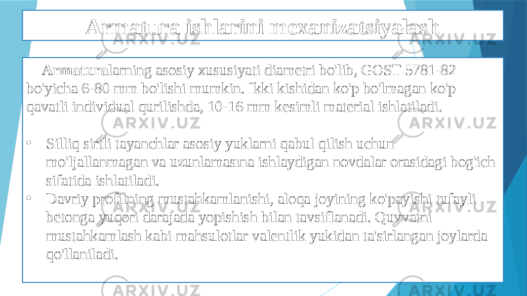 Armatura ishlarini mexanizatsiyalash Armatura larning asosiy xususiyati diametri bo&#39;lib, GOST 5781-82 bo&#39;yicha 6-80 mm bo&#39;lishi mumkin. Ikki kishidan ko&#39;p bo&#39;lmagan ko&#39;p qavatli individual qurilishda, 10-16 mm kesimli material ishlatiladi. • Silliq sirtli tayanchlar asosiy yuklarni qabul qilish uchun mo&#39;ljallanmagan va uzunlamasına ishlaydigan novdalar orasidagi bog&#39;ich sifatida ishlatiladi. • Davriy profilning mustahkamlanishi, aloqa joyining ko&#39;payishi tufayli betonga yuqori darajada yopishish bilan tavsiflanadi. Quvvatni mustahkamlash kabi mahsulotlar valentlik yukidan ta&#39;sirlangan joylarda qo&#39;llaniladi. 