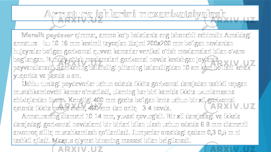 Armatura ishlarini mexanizatsiyalash Monolit poydevor qimmat, ammo ko&#39;p holatlarda eng ishonchli echimdir. Amaldagi armatura - bu 10-16 mm kesimli tayoqlar. Hajmi 200x200 mm bo&#39;lgan novlardan hujayralar bo&#39;lgan gorizontal quvvat kamarlar vertikal o&#39;tish moslamalari bilan o&#39;zaro bog&#39;langan. Bunday o&#39;tish moslamalari gorizontal novda kesishgan joylarda payvandlanadi. Ramkaning balandligi plitaning balandligidan 10 sm kam bo&#39;lishi kerak - yuqorida va pastda 5 sm. Ushbu turdagi poydevorlar uchun odatda ikkita gorizontal darajadan tashkil topgan mustahkamlovchi kamar o&#39;rnatiladi, ularning har biri kamida ikkita uzunlamasına chiziqlardan iborat. Kengligi 400 mm gacha bo&#39;lgan lenta uchun bir xil gorizontal qatorda ikkita novda etarli, 400 mm dan ortiq - 3-4 novda. Armaturaning diametri 10-14 mm, yuzasi qovurg&#39;ali. Bir xil darajadagi va ikkala darajadagi gorizontal novdalarni bir-birlari bilan ulash uchun odatda 6-8 mm diametrli arzonroq silliq mustahkamlash qo&#39;llaniladi. Jumperlar orasidagi qadam 0,3-0,5 m ni tashkil qiladi. Maxsus qiymat binoning massasi bilan belgilanadi. 