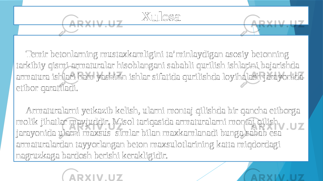 Xulosa Temir betonlarning mustaxkamligini ta’minlaydigan asosiy betonning tarkibiy qismi armaturalar hisoblangani sababli qurilish ishlarini bajarishda armatura ishlari ham yashirin ishlar sifatida qurilishda loyihalash jarayonida etibor qaratiladi. Armaturalarni yetkazib kelish, ularni montaj qilishda bir qancha etiborga molik jihatlar mavjuddir. Misol tariqasida armaturalarni montaj qilish jarayonida ularni maxsus simlar bilan maxkamlanadi bunga sabab esa armaturalardan tayyorlangan beton maxsulotlarining katta miqdordagi nagruzkaga bardosh berishi kerakligidir. 