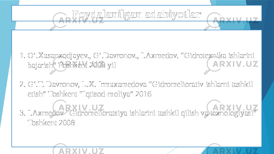 Foydalanilgan adabiyotlar 1. O’.Xusanxodjayev., G’.Davronov., I.Axmedov. “Gidrotexnika ishlarini bajarish” Toshkent 2008 yil 2. G‘.T. Davronov, L.X. Irmuxamedova “Gidromeliorativ ishlarni tashkil etish” Toshkent “Iqtisod-moliya” 2016 3. I.Axmedov “Gidromelioratsiya ishlarini tashkil qilish va texnologiyasi” Toshkent 2008 