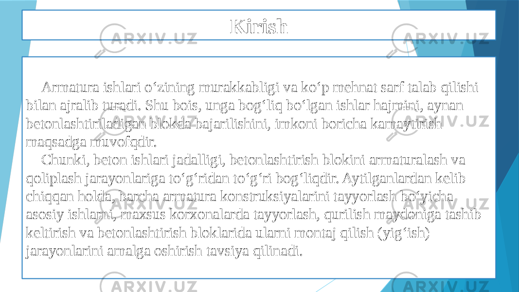 Kirish Armatura ishlari o‘zining murakkabligi va ko‘p mehnat sarf talab qilishi bilan ajralib turadi. Shu bois, unga bog‘liq bo‘lgan ishlar hajmini, aynan betonlashtiriladigan blokda bajarilishini, imkoni boricha kamaytirish maqsadga muvofqdir. Chunki, beton ishlari jadalligi, betonlashtirish blokini armaturalash va qoliplash jarayonlariga to‘g‘ridan to‘g‘ri bog‘liqdir. Aytilganlardan kelib chiqqan holda, barcha armatura konstruksiyalarini tayyorlash bo‘yicha asosiy ishlarni, maxsus korxonalarda tayyorlash, qurilish maydoniga tashib keltirish va betonlashtirish bloklarida ularni montaj qilish (yig‘ish) jarayonlarini amalga oshirish tavsiya qilinadi. 