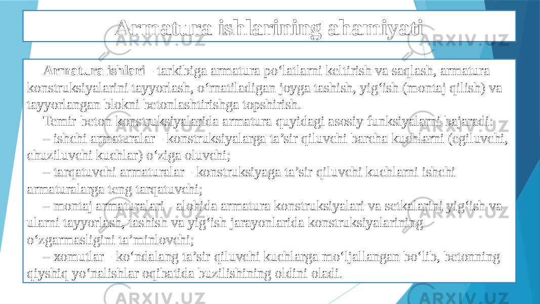 Armatura ishlarining ahamiyati Armatura ishlari - tarkibiga armatura po‘latlarni keltirish va saqlash, armatura konstruksiyalarini tayyorlash, o‘rnatiladigan joyga tashish, yig‘ish (montaj qilish) va tayyorlangan blokni betonlashtirishga topshirish. Temir-beton konstruksiyalarida armatura quyidagi asosiy funksiyalarni bajaradi: – ishchi armaturalar - konstruksiyalarga ta’sir qiluvchi barcha kuchlarni (egiluvchi, chuziluvchi kuchlar) o‘ziga oluvchi; – tarqatuvchi armaturalar - konstruksiyaga ta’sir qiluvchi kuchlarni ishchi armaturalarga teng tarqatuvchi; – montaj armaturalari - alohida armatura konstruksiyalari va setkalarini yig‘ish va ularni tayyorlash, tashish va yig‘ish jarayonlarida konstruksiyalarining o‘zgarmasligini ta’minlovchi; – xomutlar - ko‘ndalang ta’sir qiluvchi kuchlarga mo‘ljallangan bo‘lib, betonning qiyshiq yo‘nalishlar oqibatida buzilishining oldini oladi. 