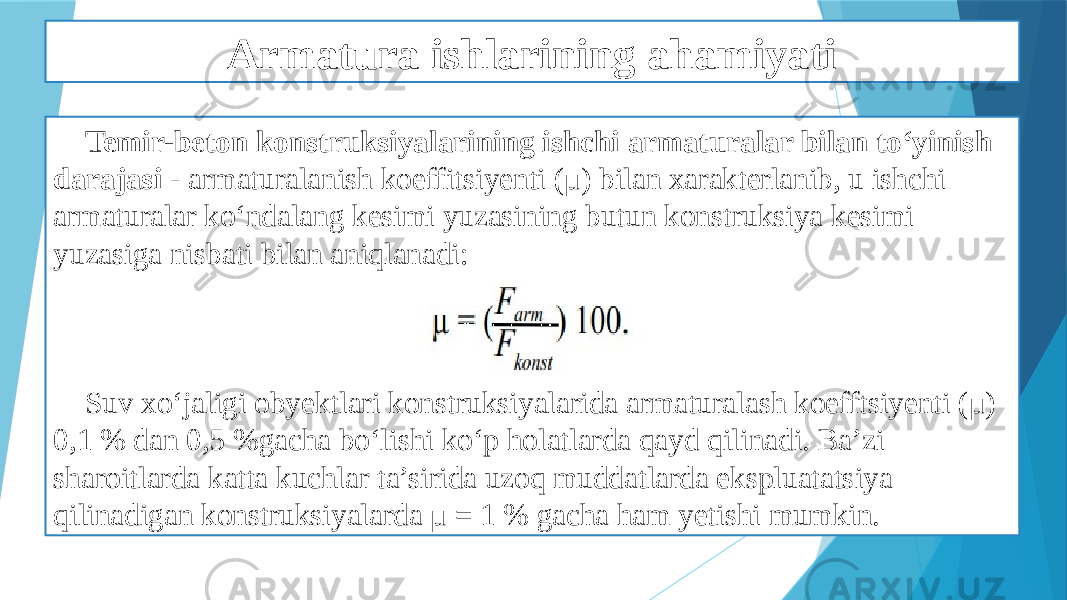 Armatura ishlarining ahamiyati Temir-beton konstruksiyalarining ishchi armaturalar bilan to‘yinish darajasi - armaturalanish koeffitsiyenti (μ) bilan xarakterlanib, u ishchi armaturalar ko‘ndalang kesimi yuzasining butun konstruksiya kesimi yuzasiga nisbati bilan aniqlanadi: Suv xo‘jaligi obyektlari konstruksiyalarida armaturalash koefftsiyenti (μ) 0,1 % dan 0,5 %gacha bo‘lishi ko‘p holatlarda qayd qilinadi. Ba’zi sharoitlarda katta kuchlar ta’sirida uzoq muddatlarda ekspluatatsiya qilinadigan konstruksiyalarda μ = 1 % gacha ham yetishi mumkin. 