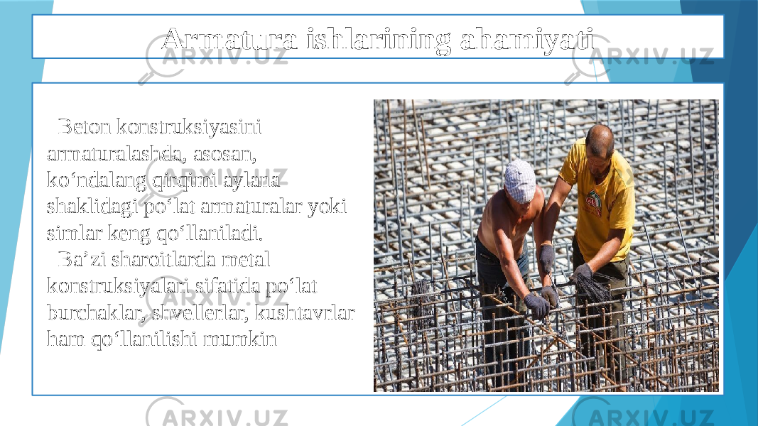 Armatura ishlarining ahamiyati Beton konstruksiyasini armaturalashda, asosan, ko‘ndalang qirqimi aylana shaklidagi po‘lat armaturalar yoki simlar keng qo‘llaniladi. Ba’zi sharoitlarda metal konstruksiyalari sifatida po‘lat burchaklar, shvellerlar, kushtavrlar ham qo‘llanilishi mumkin 