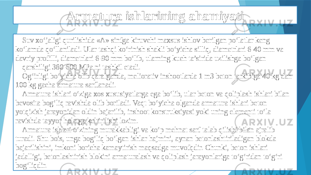 Armatura ishlarining ahamiyati Suv xo‘jaligi qurilishida «A» sinfga kiruvchi maxsus ishlov berilgan po‘latlar keng ko‘lamda qo‘llaniladi. Ular tashqi ko‘rinish shakli bo‘yicha silliq, diametrlari 6-40 mm va davriy profilli, diametrlari 6-90 mm bo‘lib, ularning kuch ta’sirida uzilishga bo‘lgan qarshiligi 380-600 MPa ni tashkil etadi. Og‘irligi bo‘yicha olib qaralganda, meliorativ inshootlarda 1 m3 beton tarkibiga 40 kg dan 100 kg gacha armatura sarﬂanadi. Armatura ishlari o‘ziga xos xususiyatlarga ega bo‘lib, ular beton va qoliplash ishlari bilan bevosita bog‘liq ravishda olib boriladi. Vaqt bo‘yicha olganda armatura ishlari beton yotqizish jarayonidan oldin bajarilib, inshoot konstruksiyasi yoki uning elementi to‘la ravishda tayyor holatga keltirilishi lozim. Armatura ishlari o‘zining murakkabligi va ko‘p mehnat sarf talab qilishi bilan ajralib turadi. Shu bois, unga bog‘liq bo‘lgan ishlar hajmini, aynan betonlashtiriladigan blokda bajarilishini, imkoni boricha kamaytirish maqsadga muvofqdir. Chunki, beton ishlari jadalligi, betonlashtirish blokini armaturalash va qoliplash jarayonlariga to‘g‘ridan to‘g‘ri bog‘liqdir. 