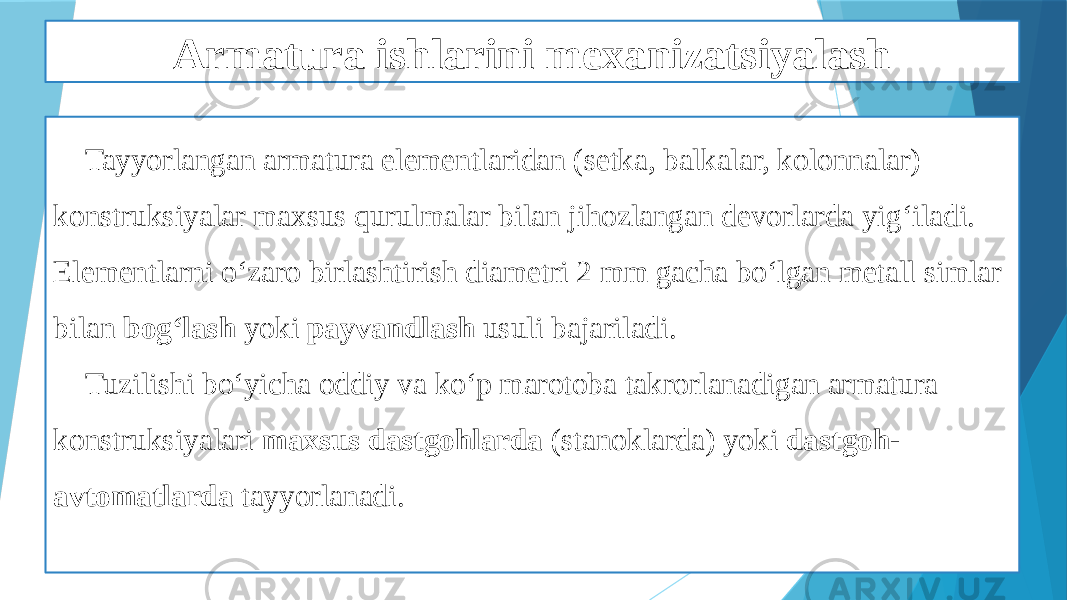 Armatura ishlarini mexanizatsiyalash Tayyorlangan armatura elementlaridan (setka, balkalar, kolonnalar) konstruksiyalar maxsus qurulmalar bilan jihozlangan devorlarda yig‘iladi. Elementlarni o‘zaro birlashtirish diametri 2 mm gacha bo‘lgan metall simlar bilan bog‘lash yoki payvandlash usuli bajariladi. Tuzilishi bo‘yicha oddiy va ko‘p marotoba takrorlanadigan armatura konstruksiyalari maxsus dastgohlarda (stanoklarda) yoki dastgoh- avtomatlarda tayyorlanadi. 