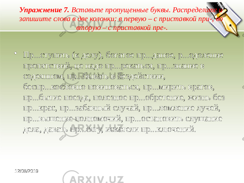 Упражнение 7. Вставьте пропущенные буквы. Распределите и запишите слова в две колонки: в первую – с приставкой при-, во вторую – с приставкой пре-. • Пр...ступить (к делу), богатое пр...даное, р...одоление препятствий, не надо пр...рекаться, пр...знание в содеянном, пр...бывать в бездействии, беспр...кословно повиноваться, пр...мирить врагов, пр...бытие поезда, полезное пр...обретение, жизнь без пр...крас, пр...забавный случай, пр...ломление лучей, пр...вышение полномочий, пр...остановить слушание дела, давать пр...сягу, искатели пр...ключений. 12/06/2019 