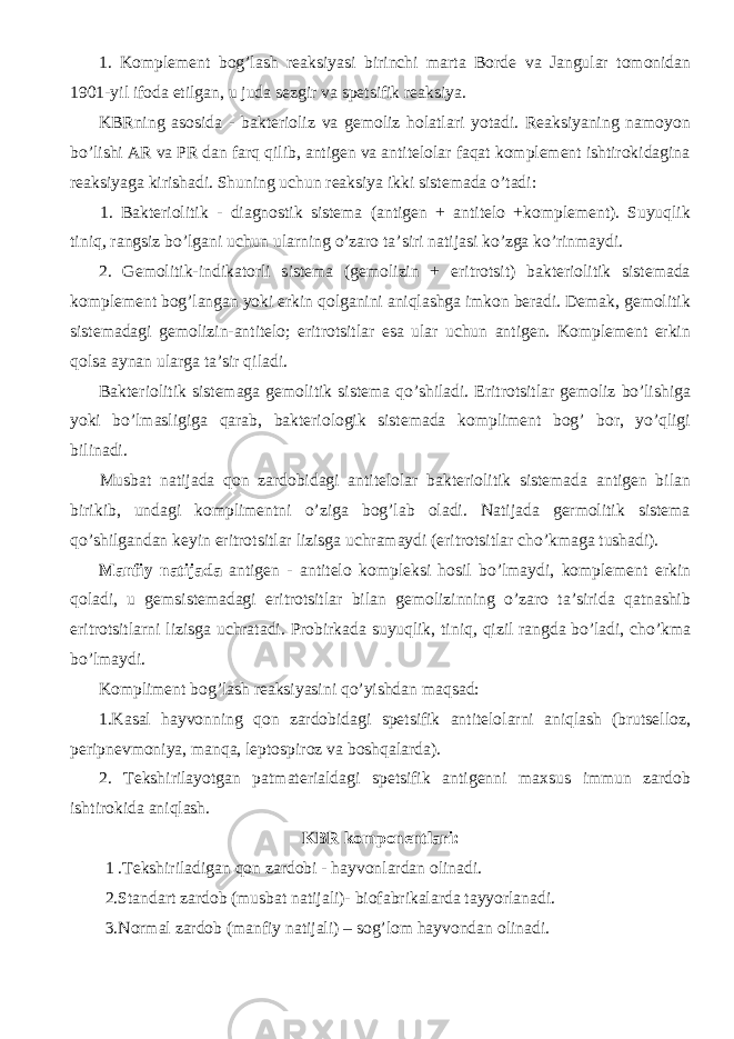 1. Komplement bog’lash reaksiyasi birinchi marta Borde va Jangular tomonidan 1901-yil ifoda etilgan, u juda sezgir va spetsifik reaksiya. KBRning asosida - bakterioliz va gemoliz holatlari yotadi. Reaksiyaning namoyon bo’lishi AR va PR dan farq qilib, antigen va antitelolar faqat komplement ishtirokidagina reaksiyaga kirishadi. Shuning uchun reaksiya ikki sistemada o’tadi: 1. Bakteriolitik - diagnostik sistema (antigen + antitelo +komplement). Suyuqlik tiniq, rangsiz bo’lgani uchun ularning o’zaro ta’siri natijasi ko’zga ko’rinmaydi. 2. Gemolitik-indikatorli sistema (gemolizin + eritrotsit) bakteriolitik sistemada komplement bog’langan yoki erkin qolganini aniqlashga imkon beradi. Demak, gemolitik sistemadagi gemolizin-antitelo; eritrotsitlar esa ular uchun antigen. Komplement erkin qolsa aynan ularga ta’sir qiladi. Bakteriolitik sistemaga gemolitik sistema qo’shiladi. Eritrotsitlar gemoliz bo’lishiga yoki bo’lmasligiga qarab, bakteriologik sistemada kompliment bog’ bor, yo’qligi bilinadi. Musbat natijada qon zardobidagi antitelolar bakteriolitik sistemada antigen bilan birikib, undagi komplimentni o’ziga bog’lab oladi. Natijada germolitik sistema qo’shilgandan keyin eritrotsitlar lizisga uchramaydi (eritrotsitlar cho’kmaga tushadi). Manfiy natijada antigen - antitelo kompleksi hosil bo’lmaydi, komplement erkin qoladi, u gemsistemadagi eritrotsitlar bilan gemolizinning o’zaro ta’sirida qatnashib eritrotsitlarni lizisga uchratadi. Probirkada suyuqlik, tiniq, qizil rangda bo’ladi, cho’kma bo’lmaydi. Kompliment bog’lash reaksiyasini qo’yishdan maqsad: 1.Kasal hayvonning qon zardobidagi spetsifik antitelolarni aniqlash (brutselloz, peripnevmoniya, manqa, leptospiroz va boshqalarda). 2. Tekshirilayotgan patmaterialdagi spetsifik antigenni maxsus immun zardob ishtirokida aniqlash. KBR komponentlari: 1 .Tekshiriladigan qon zardobi - hayvonlardan olinadi. 2.Standart zardob (musbat natijali)- biofabrikalarda tayyorlanadi. 3.Normal zardob (manfiy natijali) – sog’lom hayvondan olinadi. 