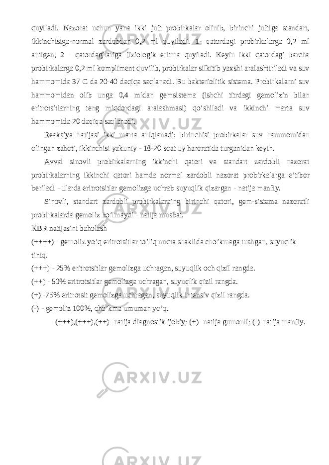 quyiladi. Nazorat uchun yana ikki juft probirkalar olinib, birinchi juftiga standart, ikkinchisiga-normal zardobdan 0,2 ml quyiladi. 1- qatordagi probirkalarga 0,2 ml antigen, 2 - qatordagilariga fiziologik eritma quyiladi. Keyin ikki qatordagi barcha probirkalarga 0,2 ml kompliment quvilib, probirkalar silkitib yaxshi aralashtiriladi va suv hammomida 37 C da 20-40 daqiqa saqlanadi. Bu bakteriolitik sistema. Probirkalarni suv hammomidan olib unga 0,4 mldan gemsistema (ishchi titrdagi gemolizin bilan eritrotsitlarning teng miqdordagi aralashmasi) qo’shiladi va ikkinchi marta suv hammomida 20 daqiqa saqlanadi. Reaksiya natijasi ikki marta aniqlanadi: birinchisi probirkalar suv hammomidan olingan zahoti, ikkinchisi yakuniy - 18-20 soat uy haroratida turganidan keyin. Avval sinovli probirkalarning ikkinchi qatori va standart zardobli nazorat probirkalarning ikkinchi qatori hamda normal zardobli nazorat probirkalarga e’tibor beriladi - ularda eritrotsitlar gemolizga uchrab suyuqlik qizargan - natija manfiy. Sinovli, standart zardobli probirkalaraing birinchi qatori, gem-sistema nazoratli probirkalarda gemoliz bo’lmaydi - natija musbat. KBR natijasini baholash (++++) - gemoliz yo’q eritrotsitlar to’liq nuqta shaklida cho’kmaga tushgan, suyuqlik tiniq. (+++) - 25% eritrotsitlar gemolizga uchragan, suyuqlik och qizil rangda. (++) - 50% eritrotsitlar gemolizga uchragan, suyuqlik qizil rangda. (+) -75% eritrotsit gemolizga uchragan, suyuqlik intensiv qizil rangda. (-) - gemoliz 1 00%, cho’kma umuman yo’q. (+++),(+++),( ++ )- natija diagnostik ijobiy; (+)- natija gumonli; (-)-natija manfiy. 