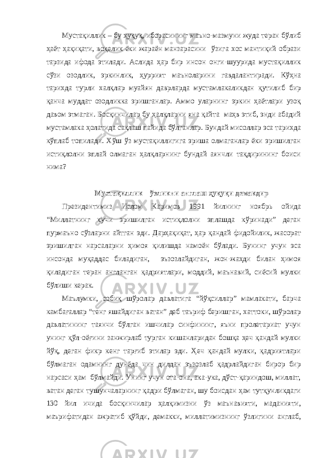 Мустақиллик – бу ҳуқуқ, иборасининг маъно-мазмуни жуда теран бўлиб ҳаёт ҳақиқати, воқелик ёки жараён манзарасини ўзига хос мантиқий образи тарзида ифода этилади. Аслида ҳар бир инсон онги-шуурида мустақиллик сўзи озодлик, эркинлик, ҳуррият маъноларини гавдалантиради. Кўҳна тарихда турли халқлар муайян даврларда мустамлакаликдан қутилиб бир қанча муддат озодликка эришганлар. Аммо уларнинг эркин ҳаётлари узоқ давом этмаган. Босқинчилар бу ҳалқларни яна қайта маҳв этиб, энди абадий мустамлака ҳолатида сақлаш пайида бўлганлар. Бундай мисоллар эса тарихда кўплаб топилади. Хўш ўз мустақиллигига эриша олмаганлар ёки эришилган истиқлолни эплай олмаган ҳалқларнинг бундай аянчли тақдирининг боиси нима? Мустақиллик – ўзликни англаш ҳуқуқи демакдир Президентимиз Ислом Каримов 1991 йилнинг ноябрь ойида “Миллатнинг кучи эришилган истиқлолни эплашда кўринади” деган пурмаъно сўзларни айтган эди. Дарҳақиқат, ҳар қандай фидойилик, жасорат эришилган нарсаларни ҳимоя қилишда намоён бўлади. Бунинг учун эса инсонда муқаддас биладиган, эъзозлайдиган, жон-жаҳди билан ҳимоя қиладиган теран англанган қадриятлари, моддий, маънавий, сиёсий мулки бўлиши керак. Маълумки, собиқ шўролар давлатига “йўқсиллар” мамлакати, барча камбағаллар “тенг яшайдиган ватан” деб таъриф беришган, хаттоки, шўролар давлатининг таянчи бўлган ишчилар синфининг, яъни пролетариат учун унинг қўл-оёғини занжирлаб турган кишанларидан бошқа ҳеч қандай мулки йўқ, деган фикр кенг тарғиб этилар эди. Ҳеч қандай мулки, қадриятлари бўлмаган одамнинг дунёда чин дилдан эъзозлаб қадрлайдиган бирор бир нарсаси ҳам бўлмайди. Унинг учун ота-она, ака-ука, дўст-қариндош, миллат, ватан деган тушунчаларнинг қадри бўлмаган, шу боисдан ҳам тутқунликдаги 130 йил ичида босқинчилар ҳалқимизни ўз маънавияти, маданияти, маърифатидан ажратиб қўйди, демакки, миллатимизнинг ўзлигини англаб, 