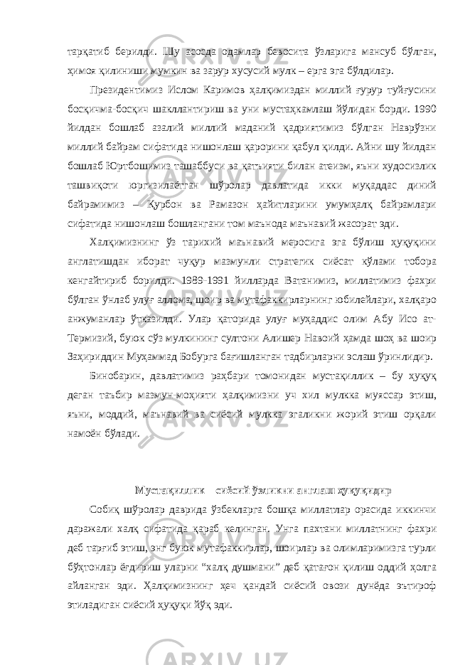 тарқатиб берилди. Шу асосда одамлар бевосита ўзларига мансуб бўлган, ҳимоя қилиниши мумкин ва зарур хусусий мулк – ерга эга бўлдилар. Президентимиз Ислом Каримов ҳалқимиздан миллий ғурур туйғусини босқичма-босқич шакллантириш ва уни мустаҳкамлаш йўлидан борди. 1990 йилдан бошлаб азалий миллий маданий қадриятимиз бўлган Наврўзни миллий байрам сифатида нишонлаш қарорини қабул қилди. Айни шу йилдан бошлаб Юртбошимиз ташаббуси ва қатъияти билан атеизм, яъни худосизлик ташвиқоти юргизилаётган шўролар давлатида икки муқаддас диний байрамимиз – Қурбон ва Рамазон ҳайитларини умумҳалқ байрамлари сифатида нишонлаш бошлангани том маънода маънавий жасорат эди. Халқимизнинг ўз тарихий маънавий меросига эга бўлиш ҳуқуқини англатишдан иборат чуқур мазмунли стратегик сиёсат кўлами тобора кенгайтириб борилди. 1989-1991 йилларда Ватанимиз, миллатимиз фахри бўлган ўнлаб улуғ аллома, шоир ва мутафаккирларнинг юбилейлари, халқаро анжуманлар ўтказилди. Улар қаторида улуғ муҳаддис олим Абу Исо ат- Термизий, буюк сўз мулкининг султони Алишер Навоий ҳамда шоҳ ва шоир Заҳириддин Муҳаммад Бобурга бағишланган тадбирларни эслаш ўринлидир. Бинобарин, давлатимиз раҳбари томонидан мустақиллик – бу ҳуқуқ деган таъбир мазмун-моҳияти ҳалқимизни уч хил мулкка муяссар этиш, яъни, моддий, маънавий ва сиёсий мулкка эгаликни жорий этиш орқали намоён бўлади. Мустақиллик – сиёсий ўзликни англаш ҳуқуқидир Собиқ шўролар даврида ўзбекларга бошқа миллатлар орасида иккинчи даражали халқ сифатида қараб келинган. Унга пахтани миллатнинг фахри деб тарғиб этиш, энг буюк мутафаккирлар, шоирлар ва олимларимизга турли бўҳтонлар ёғдириш уларни “халқ душмани” деб қатағон қилиш оддий ҳолга айланган эди. Ҳалқимизнинг ҳеч қандай сиёсий овози дунёда эътироф этиладиган сиёсий ҳуқуқи йўқ эди. 