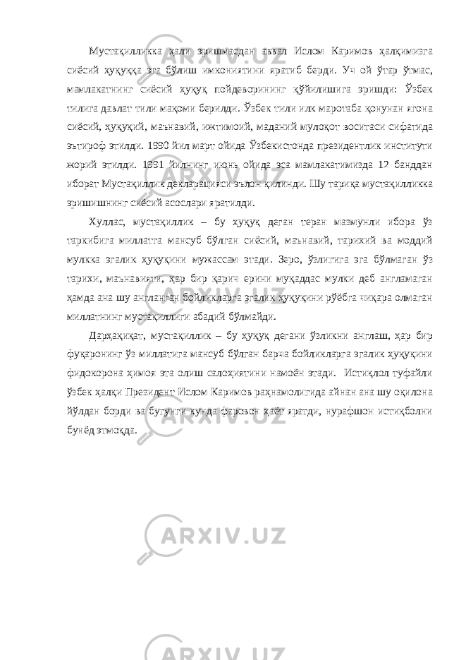 Мустақилликка ҳали эришмасдан аввал Ислом Каримов ҳалқимизга сиёсий ҳуқуққа эга бўлиш имкониятини яратиб берди. Уч ой ўтар ўтмас, мамлакатнинг сиёсий ҳуқуқ пойдеворининг қўйилишига эришди: Ўзбек тилига давлат тили мақоми берилди. Ўзбек тили илк маротаба қонунан ягона сиёсий, ҳуқуқий, маънавий, ижтимоий, маданий мулоқот воситаси сифатида эътироф этилди. 1990 йил март ойида Ўзбекистонда президентлик институти жорий этилди. 1991 йилнинг июнь ойида эса мамлакатимизда 12 банддан иборат Мустақиллик декларацияси эълон қилинди. Шу тариқа мустақилликка эришишнинг сиёсий асослари яратилди. Хуллас, мустақиллик – бу ҳуқуқ деган теран мазмунли ибора ўз таркибига миллатга мансуб бўлган сиёсий, маънавий, тарихий ва моддий мулкка эгалик ҳуқуқини мужассам этади. Зеро, ўзлигига эга бўлмаган ўз тарихи, маънавияти, ҳар бир қарич ерини муқаддас мулки деб англамаган ҳамда ана шу англанган бойликларга эгалик ҳуқуқини рўёбга чиқара олмаган миллатнинг мустақиллиги абадий бўлмайди. Дарҳақиқат, мустақиллик – бу ҳуқуқ дегани ўзликни англаш, ҳар бир фуқаронинг ўз миллатига мансуб бўлган барча бойликларга эгалик ҳуқуқини фидокорона ҳимоя эта олиш салоҳиятини намоён этади. Истиқлол туфайли ўзбек ҳалқи Президент Ислом Каримов раҳнамолигида айнан ана шу оқилона йўлдан борди ва бугунги кунда фаровон ҳаёт яратди, нурафшон истиқболни бунёд этмоқда. 