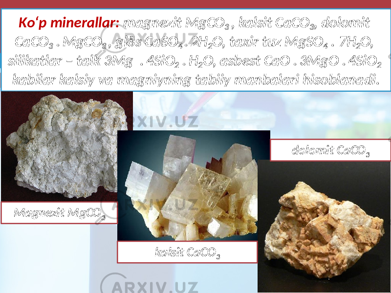 Ko‘p minerallar: magnezit MgCO 3 , kalsit CaCO 3 , dolomit CaCO 3 . MgCO 3 , giðs CaSO 4 . 2H 2 O, taxir tuz MgSO 4 . 7H 2 O, silikatlar – talk 3Mg . 4SiO 2 . H 2 O, asbest CaO . 3MgO . 4SiO 2 kabilar kalsiy va magniyning tabiiy manbalari hisoblanadi. Magnezit MgCO 3 kalsit CaCO 3 dolomit CaCO 3 