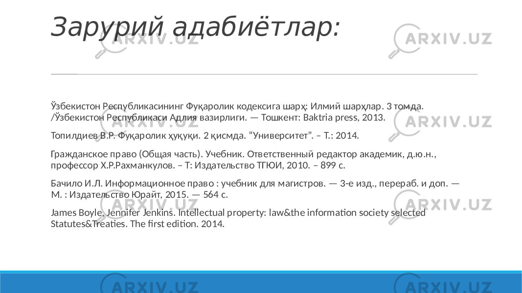 Зарурий адабиётлар: Ўзбекистон Республикасининг Фуқаролик кодексига шарҳ: Илмий шарҳлар. 3 томда. /Ўзбекистон Республикаси Адлия вазирлиги. — Тошкент: Baktria press, 2013. Топилдиев В.Р. Фуқаролик ҳуқуқи. 2 қисмда. “Университет”. – Т.: 2014. Гражданское право (Общая часть). Учебник. Ответственный редактор академик, д.ю.н., профессор Х.Р.Рахманкулов. – Т: Издательство ТГЮИ, 2010. – 899 с. Бачило И.Л. Информационное право : учебник для магистров. — 3-е изд., перераб. и доп. — М. : Издательство Юрайт, 2015. — 564 с. James Boyle, Jennifer Jenkins. Intellectual property: law&the information society selected Statutes&Treaties. The first edition. 2014. 