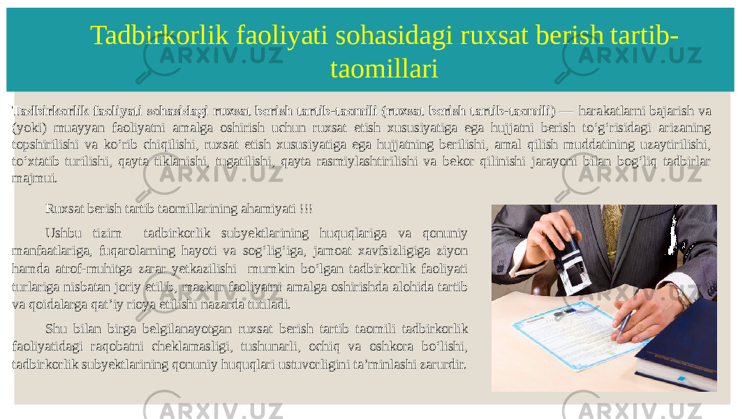 Tadbirkorlik faoliyati sohasidagi ruxsat berish tartib- taomillari Tadbirkorlik faoliyati sohasidagi ruxsat berish tartib-taomili (ruxsat berish tartib-taomili) — harakatlarni bajarish va (yoki) muayyan faoliyatni amalga oshirish uchun ruxsat etish xususiyatiga ega hujjatni berish toʻgʻrisidagi arizaning topshirilishi va koʻrib chiqilishi, ruxsat etish xususiyatiga ega hujjatning berilishi, amal qilish muddatining uzaytirilishi, toʻxtatib turilishi, qayta tiklanishi, tugatilishi, qayta rasmiylashtirilishi va bekor qilinishi jarayoni bilan bogʻliq tadbirlar majmui. Ruxsat berish tartib taomillarining ahamiyati !!! Ushbu tizim tadbirkorlik subyektlarining huquqlariga va qonuniy manfaatlariga, fuqarolarning hayoti va sogʻligʻiga, jamoat xavfsizligiga ziyon hamda atrof-muhitga zarar yetkazilishi mumkin boʻlgan tadbirkorlik faoliyati turlariga nisbatan joriy etilib, mazkur faoliyatni amalga oshirishda alohida tartib va qoidalarga qatʼiy rioya etilishi nazarda tutiladi. Shu bilan birga belgilanayotgan ruxsat berish tartib taomili tadbirkorlik faoliyatidagi raqobatni cheklamasligi, tushunarli, ochiq va oshkora boʻlishi, tadbirkorlik subyektlarining qonuniy huquqlari ustuvorligini taʼminlashi zarurdir. 