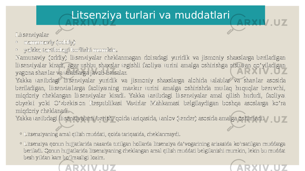 Litsenziyalar • namunaviy (oddiy) • yakka tartibdagi boʻlishi mumkin. Namunaviy (oddiy) litsenziyalar cheklanmagan doiradagi yuridik va jismoniy shaxslarga beriladigan litsenziyalar kiradi, agar ushbu shaxslar tegishli faoliyat turini amalga oshirishga nisbatan qoʻyiladigan yagona shartlar va talablarga javob bersalar. Yakka tartibdagi litsenziyalar yuridik va jismoniy shaxslarga alohida talablar va shartlar asosida beriladigan, litsenziatlarga faoliyatning mazkur turini amalga oshirishda mutlaq huquqlar beruvchi, miqdoriy cheklangan litsenziyalar kiradi. Yakka tartibdagi litsenziyalar amal qilish hududi, faoliyat obyekti yoki Oʻzbekiston Respublikasi Vazirlar Mahkamasi belgilaydigan boshqa asoslarga koʻra miqdoriy cheklanadi. Yakka tartibdagi litsenziyalarni berish, qoida tariqasida, tanlov (tender) asosida amalga oshiriladi. Litsenziya turlari va muddatlari ◦ Litsenziyaning amal qilish muddati, qoida tariqasida, cheklanmaydi. ◦ Litsenziya qonun hujjatlarida nazarda tutilgan hollarda litsenziya daʼvogarining arizasida koʻrsatilgan muddatga beriladi. Qonun hujjatlarida litsenziyaning cheklangan amal qilish muddati belgilanishi mumkin, lekin bu muddat besh yildan kam boʻlmasligi lozim. 