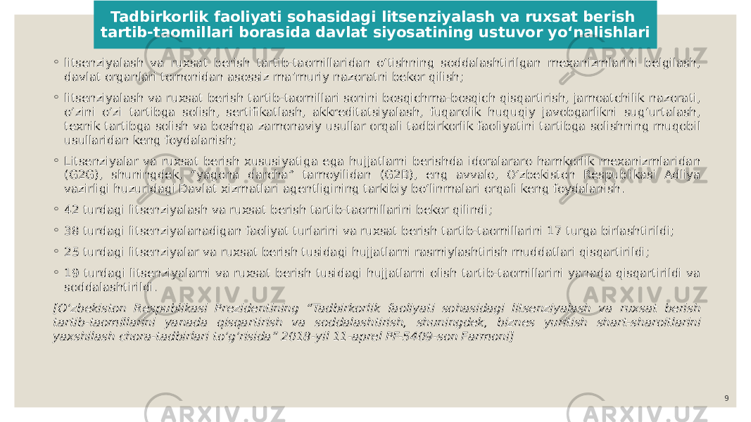 Tadbirkorlik faoliyati sohasidagi litsenziyalash va ruxsat berish tartib-taomillari borasida davlat siyosatining ustuvor yoʻnalishlari ◦ litsenziyalash va ruxsat berish tartib-taomillaridan oʻtishning soddalashtirilgan mexanizmlarini belgilash, davlat organlari tomonidan asossiz maʼmuriy nazoratni bekor qilish; ◦ litsenziyalash va ruxsat berish tartib-taomillari sonini bosqichma-bosqich qisqartirish, jamoatchilik nazorati, oʻzini oʻzi tartibga solish, sertifikatlash, akkreditatsiyalash, fuqarolik huquqiy javobgarlikni sugʻurtalash, texnik tartibga solish va boshqa zamonaviy usullar orqali tadbirkorlik faoliyatini tartibga solishning muqobil usullaridan keng foydalanish; ◦ Litsenziyalar va ruxsat berish xususiyatiga ega hujjatlarni berishda idoralararo hamkorlik mexanizmlaridan (G2G), shuningdek, “yagona darcha” tamoyilidan (G2B), eng avvalo, Oʻzbekiston Respublikasi Adliya vazirligi huzuridagi Davlat xizmatlari agentligining tarkibiy boʻlinmalari orqali keng foydalanish. ◦ 42 turdagi litsenziyalash va ruxsat berish tartib-taomillarini bekor qilindi; ◦ 38 turdagi litsenziyalanadigan faoliyat turlarini va ruxsat berish tartib-taomillarini 17 turga birlashtirildi; ◦ 25 turdagi litsenziyalar va ruxsat berish tusidagi hujjatlarni rasmiylashtirish muddatlari qisqartirildi; ◦ 19 turdagi litsenziyalarni va ruxsat berish tusidagi hujjatlarni olish tartib-taomillarini yanada qisqartirildi va soddalashtirildi. [Oʻzbekiston Respublikasi Prezidentining “Tadbirkorlik faoliyati sohasidagi litsenziyalash va ruxsat berish tartib-taomillarini yanada qisqartirish va soddalashtirish, shuningdek, biznes yuritish shart-sharoitlarini yaxshilash chora-tadbirlari toʻgʻrisida” 2018-yil 11-aprel PF-5409-son Farmoni] 9 