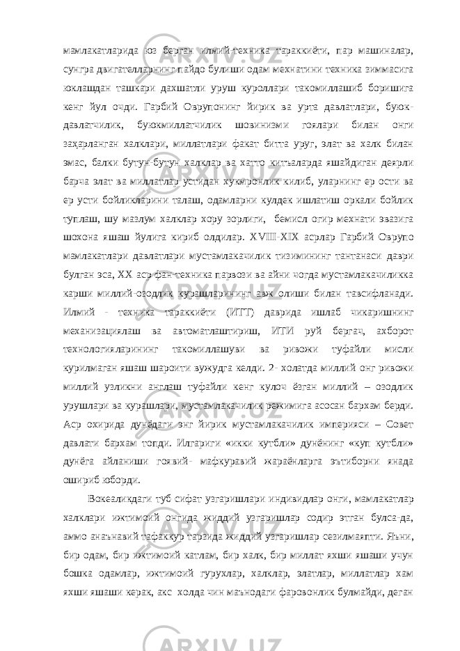 мамлакатларида юз берган илмий-техника тараккиёти, пар машиналар, сунгра двигателларнинг пайдо булиши одам мехнатини техника зиммасига юклашдан ташкари дахшатли ур у ш куроллари такомиллашиб боришига кенг йул очди. Гарбий Оврупонинг йирик ва урта давлатлари, буюк - давлатчилик, буюкмиллатчилик шовинизм и гоялари б и лан онги за ҳ арланган халклари, миллатлари факат битта уруг, элат ва халк билан эмас , балки бутун-бутун халклар ва хатто китъаларда яшайдиган деярли барча элат ва миллатлар устидан хукмронлик килиб, уларнинг ер ости ва ер усти бойликларини талаш, одамларни кулдек ишлатиш оркали бойлик туплаш, шу мазлум халклар хору зорлиги, бемисл огир мехнати эвазига шохона яшаш йулига кириб олдилар. XVIII - XIX асрлар Гарбий Оврупо мамлакатлари давлатлари мустамлакачилик тизимининг тантанаси даври булган эса, XX аср фан-техника парвози ва айни чогда мустамлакачиликка карши миллий-озодлик курашл а рининг авж олиши билан тавсифланади. Илмий - техника тараккиёти (ИТ Т ) даврида ишлаб чикаришнинг механизациялаш ва автоматлаштириш, ИТИ руй бергач, ахборот технологияларининг такомиллашуви ва ривожи туфайли мисли курилмаган яшаш шароити вужудга келди. 2- холатда миллий о нг ривожи миллий узликни англаш туфайли кенг кулоч ёзган миллий – озодлик урушлари ва курашлари, мустамлакачилик реж и мига асосан бархам берди. Аср охирида дунёдаги энг йирик мустамлакачилик империяси – Совет давлати бархам топди. Илгариги «икки кутбли» дунёнинг «куп кутбли» дунёга а й ланиши гоявий- мафкуравий жараёнларга эътиборни янада ошириб юборди. Вокеаликдаги туб сифат узгаришл а ри индивидлар онги, мамлакатлар халклари ижтимоий онгида жиддий узгаришлар содир этган булса-да, аммо анаънавий тафаккур тарзида жиддий узгаришлар сезилмаяпти . Яъни, бир одам, бир ижтимоий катлам, бир халк, бир миллат яхши яшаши учун бошка одамлар, ижтимоий гурухлар, халклар, элатлар, миллатлар хам яхши яшаши к е рак, ак с холда чин маънодаги фаровонлик булмайди, деган 