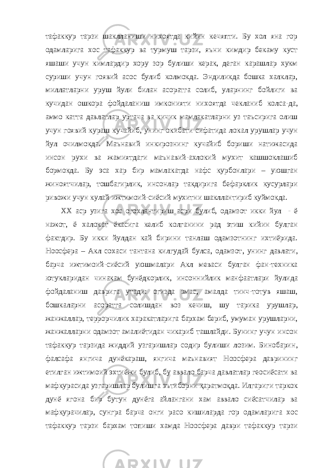 тафаккур тарзи шаклланиши нихоятда кийин кечяпти. Бу хол яна гор одамлар и га хос тафаккур ва турмуш тарзи, яъни кимдир бекаму куст яшаши учун кимлардир хору зор булиши керак, деган карашлар хукм суриши учун гоявий асос булиб колмокда. Эндиликда бошка халклар, миллатларни ур у ш йули билан асоратга солиб, уларнинг бойлиги ва кучидан ошкора фойдаланиш имконияти них о ятда чекланиб колса-да, аммо катта давлатлар уртача ва кичик мамлакатларни уз таъсирига олиш учун гоявий кураш кучайиб, унинг окибати сифатида ло к ал ур у шлар учун йул очилмокда. Маънавий инкирознинг кучайиб бориши натижасида инсон рухи ва жамиятдаги маънавий-ахлокий мухит кашшоклашиб бо р мокда. Бу эса хар бир мамлак а тда нафс курбонлари – уюшган жиноят чи лар, тошбагирлик, инсонлар такдирига бефарклик кусурлари ривожи учун кулай ижтимоий-сиёсий мухитни шакллантириб куймокда. ХХ аср узига хос огохлантириш асри булиб, одамзот икки йул - ё нажот, ё халокат ёкасига келиб колгани ни рад этиш кийин булган фактдир. Бу икки йулдан кай бирини танлаш одамзотнинг ихтиёрида. Ноосфера – Акл сохаси тантана килгудай булса, одамзот , унинг давлати, барча ижтимоий-сиёсий уюшмалари Акл меваси булган фан-техника ютукларидан чинакам бунёдкорлик, инсоннийлик манфа а тлари йулида фойдаланиш даври га утади : огизда эмас, амалда тинч-тотув яшаш, бошкаларни асоратга солишдан воз кечиш, ш у тарика урушлар, жанжаллар, террорчилик харакатларига бархам бериб, умуман урушларни, жанжалларни одамзот амалиётидан чикариб ташлайди. Бунинг учун инсон тафаккур тарзида жиддий узгаришлар содир булиши лозим. Бинобарин , фалсафа янгича дунёкараш, янгича маънавият Ноосфера даврининг етилган ижтимоий эхтиёжи булиб, бу аввало барча давлатлар геосиёсати ва мафкурасида узгаришлар булиш га эътиборни қаратмоқда . Илгариги таркок дунё ягона бир бутун дунёга айлангани хам аввало сиёсатчилар ва мафкурачилар, сунгра барча онги расо кишиларда гор одамлар и га хос тафаккур тарзи бархам топиши хамда Ноосфера даври тафаккур тарзи 