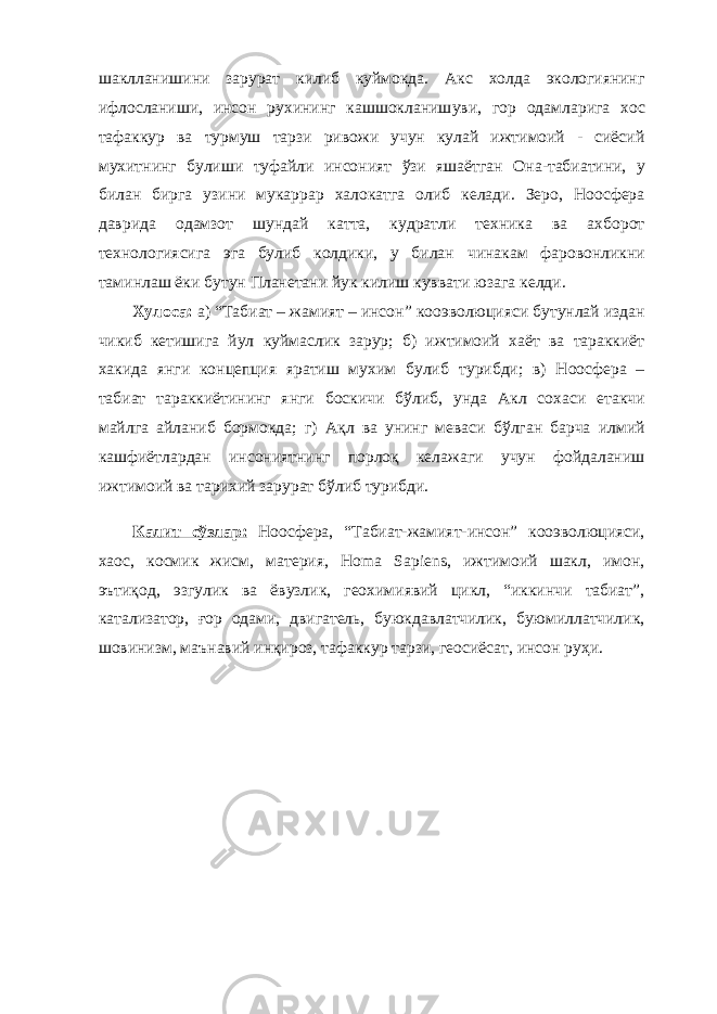 шаклланиши ни зарурат килиб куймокда. Акс холда экологиянинг ифлосланиши, инсон рухининг кашшокланиш уви , гор одамларига хос тафаккур ва турмуш тарзи ривожи учун кулай ижтимоий - сиёсий мухитнинг булиши туфайли инсоният ўзи яшаётган Она-табиатини, у билан бирга узини мукаррар халокатга олиб келади. Зеро, Ноосфера даврида одамзот шундай катта, кудратли техника ва ахборот технологиясига эга булиб колдики, у билан чинакам фаровонликни таминлаш ёки бутун Планетани йук килиш кувват и юзага ке лди. Хулоса: а) “ Табиат – жамият – инсон ” кооэволюцияси бутунлай издан чикиб кетишига йул куймаслик зарур; б) ижтимоий хаёт ва тараккиёт хакида янги концепция яратиш мухим булиб турибди; в) Ноосфера – табиат тара кк иётининг янги бос к ичи бўлиб, унда Акл сохаси етакчи майлга айланиб бормокда; г) Ақл ва унинг меваси бўлган барча илмий кашфиётлардан инсониятнинг порлоқ келажаги учун фойдаланиш ижтимоий ва тарихий зарурат бўлиб турибди. Калит сўзлар: Ноосфера, “Табиат-жамият-инсон” кооэволюцияси, хаос, космик жисм, материя, Homa Sapiens, ижтимоий шакл, имон, эътиқод, эзгулик ва ёвузлик, геохимиявий цикл, “иккинчи табиат”, катализатор, ғор одами, двигатель, буюкдавлатчилик, буюмиллатчилик, шовинизм, маънавий инқироз, тафаккур тарзи, геосиёсат, инсон руҳи. 