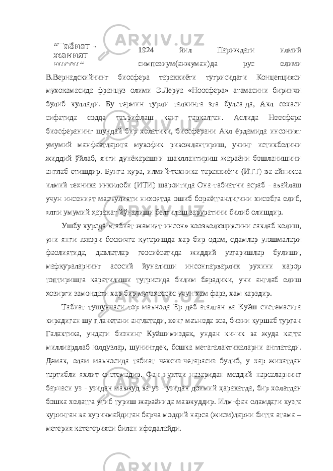 “ Табиат - жамият – инсон ” 1924 йил Париждаги илмий симпозиум(анжуман)да рус олими В.Вернадскийнинг биосфера тараккиёти тугрисидаги Концепцияси мухокамасида француз олими Э.Леруа «Ноосфера» атамасини биринчи булиб куллади. Бу термин турли талкинга эга булса-да, Акл сохаси сифатида содда таърифлаш кенг таркалган. Аслида Ноосфера биосферанинг шундай бир холатики, биосферани Акл ёрдамида инсоният умумий манфаатларига мувофик ривожлантириш, унинг истикболини жиддий ў йлаб, янги дунёкарашни шакллантириш жараёни бошланишини англаб етишдир. Бунга кура, илмий - техника тараккиёти (ИТ Т ) ва айникса илмий техника инкилоби (ИТИ) шароитида Она - табиатни асраб - авайлаш учун инсоният масъулияти нихоятда ошиб бораётганлигини хисобга олиб, ялпи умумий ҳаракат й ў налиши белгилаш заруратини билиб олишдир. Ушбу курсда «табиат-жамият-инсон» кооэволюциясини саклаб колиш, уни янги юкори боскичга кутаришда хар бир одам, одамлар уюшмалари фаолиятида, давлатлар геосиёсатида жиддий узгаришлар булиши, мафкураларнинг асосий йуналиш и инсонпарварлик рухини карор топтиришга каратилиши тугрисида билим берадики, уни англаб олиш хозирги замондаги хар бир мутахассис учун хам фарз, хам карздир. Табиат тушунчаси тор маънода Ер деб аталган ва Куёш системасига кирадиган шу планетани англатади, кенг маънода эса, бизни куршаб турган Галактика, ундаги бизнинг Куёшимиздек, ундан кичик ва жуда катта миллиардлаб юлдузлар, шунингдек, бошка метагалактикаларни англатади. Демак, олам маъносида табиат чексиз-чегарасиз булиб, у хар жихатдан тартибли яхлит системадир. Фан нуктаи назаридан моддий нарсаларнинг барчаси уз - узидан мавжуд ва уз - узидан доимий ҳ аракатда, бир холатдан бошка холатга утиб туриш жараёнида мавжуддир. Илм - фан оламдаги кузга куринган ва куринмайдиган барча моддий нарса (жисм)ларни битта атама – метерия категорияси билан ифодалайди. 