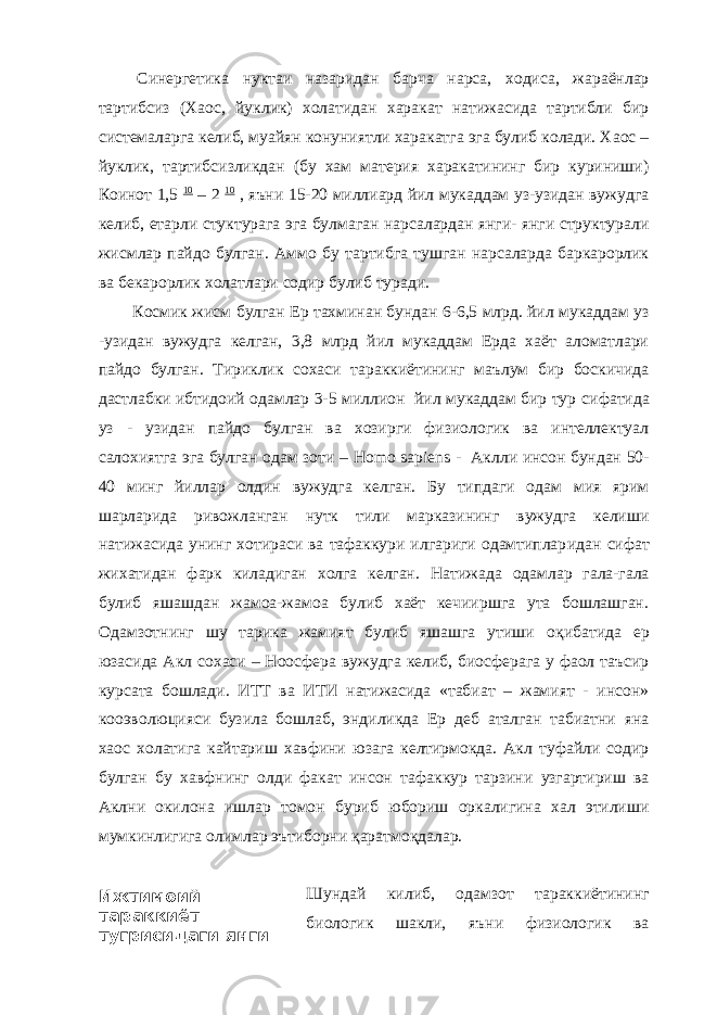 Ижтимоий тараккиёт тугрисидаги янги концепцияга Синергетика нуктаи назаридан барча нарса, ходиса, жараёнлар тартибсиз (Хаос, йуклик) холатидан харакат натижасида тартибли бир системаларга келиб, муайян конуниятли харакатга эга булиб колади. Хаос – йуклик, тартибсизликдан (бу хам материя харакатининг бир куриниши) Коинот 1,5 10 – 2 10 , яъни 15-20 миллиард йил мукаддам уз-узидан вужудга келиб, етарли стуктурага эга булмаган нарсалардан янги- янги структурали жисмлар пайдо булган. Аммо бу тартибга тушган нарсаларда баркарорлик ва бекарорлик холатлари содир булиб туради. Космик жисм булган Ер тахминан бундан 6-6,5 млрд. йил мукаддам уз -узидан вужудга келган, 3,8 млрд йил мукаддам Ерда хаёт аломатлари пайдо булган. Тириклик сохаси тараккиётининг маълум бир боскичида дастлабки ибтидоий одамлар 3-5 миллион йил мукаддам бир тур сифа тида уз - узидан пайдо булган ва хозирги физиологик ва интеллектуал салохиятга эга булган одам зоти – Homo sapiens - Аклли инсон бундан 50- 40 минг йиллар олдин вужудга келган. Бу типдаги одам мия ярим шарларида ривожланган нутк тили марказининг вужудга келиши натижасида унинг хотираси ва тафаккури илгариги одамтиплар и дан сифат жихатидан фарк киладиган холга келган. Н атижада одамлар гала-гала булиб яшашдан жамоа-жамоа булиб хаёт кечииршга ута бошлашган. Одамзотнинг шу тарика жамият булиб яшашга утиши оқ и бати да ер юзасида Акл с о хаси – Ноосфера вужудга келиб, биосферага у фаол таъсир курсата бошлади. ИТТ ва ИТИ натижасида «табиат – жамият - инсон» кооэволюцияси бузила бошлаб, эндиликда Ер деб аталган табиатни яна хаос холатига кайтариш хавфини юзага келтирмокда. Акл туфайли содир булган бу хавфнинг олди факат инсон тафа к кур тарзини узгартириш ва Аклни окилона ишлар томон буриб юбориш оркалигина хал этилиши мумкин лигига олимлар эътиборни қаратмоқдалар. Шундай килиб, одамзот тараккиётининг биологик шакли, яъни физиологик ва 