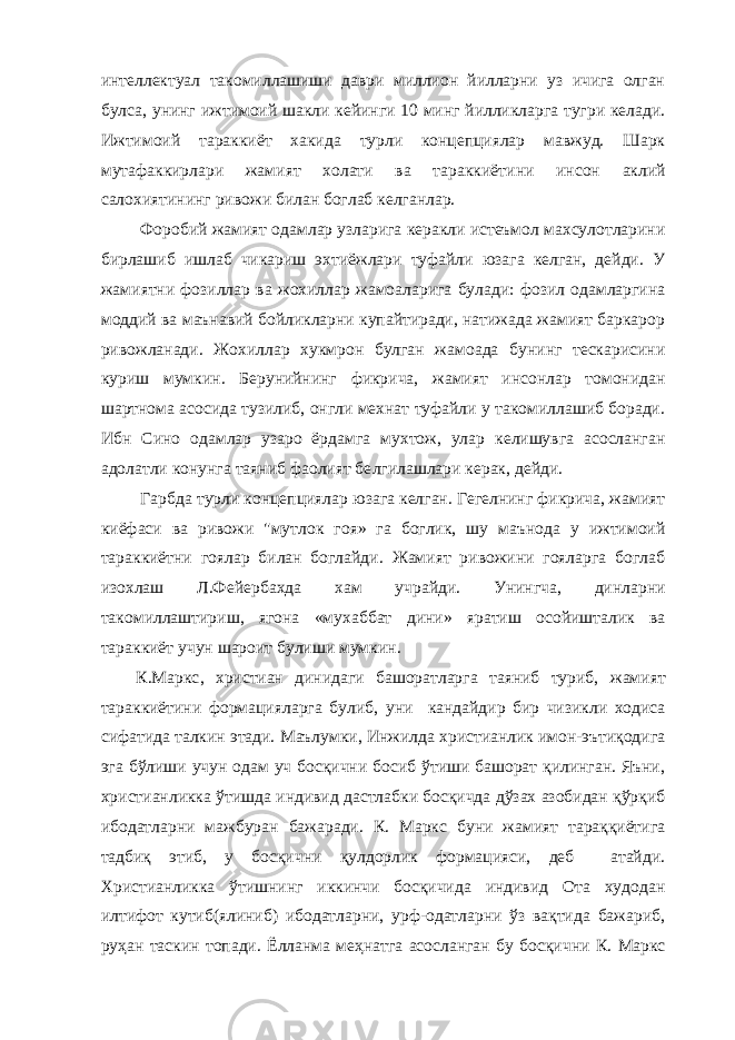 интеллектуал такомиллашиши даври миллион йилларни уз ичига олган булса, унинг ижтимоий шакли кейинги 10 минг йилликларга тугри келади. Ижтимоий тар а ккиёт хакида турли концепциялар мавжуд. Шарк мутафаккирлари жамият холати ва тараккиёт и ни инсон аклий салохиятининг ривожи билан боглаб келганлар. Ф о робий жамият одамлар узларига керакли истеъмол махсулотларини бирлашиб ишлаб чикариш эхтиёжлари туфайли юзага келган, дейди. У жамиятни фозиллар ва жохиллар жамоаларига булади: фозил одамларгина моддий ва маънавий бойликларни купайтиради, натижада жамият баркарор ривожланади. Жохиллар хукмрон булган жамоада бунинг тескарисини куриш мумк и н. Берунийнинг фикрича, жамият инсонлар томонидан шартнома асосида тузилиб, онгли мехнат туфайли у такомиллашиб боради. Ибн Сино одамлар узаро ёрдамга мухтож, улар келишувга асосланган адолатли конунга таяниб фаолият бе лг ила шла ри керак, дейди. Гарбда турли концепциялар юзага келган. Гегелнинг фикрича, жамият киёфаси ва ривожи &#34;мутл о к гоя» га боглик, шу маънода у ижтимоий тараккиётни гоялар билан боглайди. Жамият ривожини гояларга боглаб изохлаш Л.Ф е йербахда хам учрайди. Унингча, динларни такомиллаштир и ш, ягона «мухаббат дини» яратиш осойишталик ва тараккиёт учун шароит булиши мумк и н. К.Маркс , христиан динидаги башоратларга таяниб туриб, жамият тараккиётини формацияларга булиб, уни кандайдир бир чизикли ходиса сифатида талкин этади. Маълумки, Инжилда христианлик имон-эътиқодига эга бўлиши учун одам уч босқични босиб ўтиши башорат қилинган. Яъни, христианликка ўтишда индивид дастлабки босқичда дўзах азобидан қўрқиб ибодатларни мажбуран бажаради. К. Маркс буни жамият тараққиётига тадбиқ этиб, у босқични қулдорлик формацияси, деб атайди. Христианликка ўтишнинг иккинчи босқичида индивид Ота худодан илтифот кутиб(ялиниб) ибодатларни, урф-одатларни ўз вақтида бажариб, руҳан таскин топади. Ёлланма меҳнатга асосланган бу босқи чни К. Маркс 