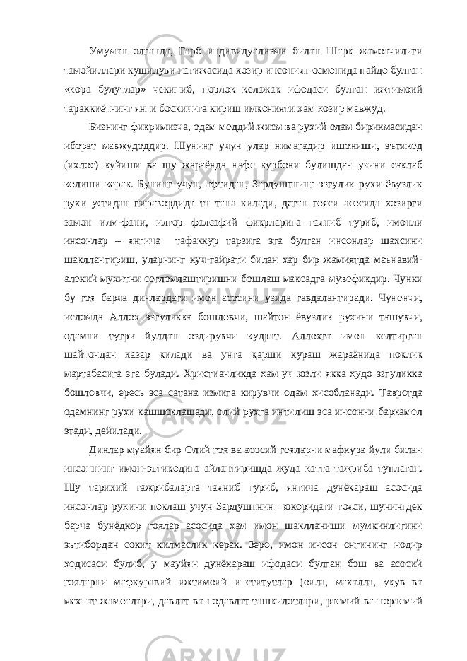 Умуман олганда, Гарб индивидуализми билан Шарк жамоачилиги тамойиллари кушилуви натижасида хозир инсоният осмонида пайдо булган «кора булутлар» чекиниб, порлок келажак ифодаси булган ижтимоий тараккиётнинг янги боскичига кириш имконияти хам хозир мавжуд. Бизнинг фикримизча, одам моддий жисм ва рухий олам бирикмасидан иборат мавжудоддир. Шунинг учун улар нимагадир ишониши, эътикод (ихлос) куйиши ва шу жараёнда нафс курбони булишдан узини саклаб колиши керак. Бунинг учун, афтидан, Зардуштнинг эзгулик рухи ёвузлик рухи устидан пир а вордида тантана килади, деган гояси асосида хозирги замон илм-фани, илгор фалсафий фикрлар и га таяниб туриб, имонли инсонлар – янгича тафаккур тарзига эга булган инсонлар шахсини шакллантириш, уларнинг куч-гайрати билан хар бир жамиятда маънавий- алокий мухитни согломлаштиришни бошлаш максадга м у вофикдир. Чунки бу гоя барча динлардаги имон асосини узида гавдалантиради. Чунончи, исломда Аллох эзгуликка бошловчи, шайтон ёвузлик рухини ташувчи, одамни тугри йулдан оздирувчи кудрат. Аллохга имон келтирган шайтондан хазар килади ва унга қарши кураш жараёнида поклик мартабасига эга булади. Христианликда хам уч юзли якка худо эзгуликка бошловчи, ересь эса сатана измига кирувчи одам хисобланади. Тавротда одамнинг рухи кашшоклашади, олий рухга интилиш эса инсонни баркамол этади, дейилади. Динлар муайян бир Олий гоя ва асосий гояларни мафкура йули билан инсоннинг имон-эътикодига айлантиришда жуда катта тажриба туплаган. Шу тарихий тажрибаларга таяниб туриб, янгича дунёкараш асосида инсонлар рухини поклаш учун Зардуштнинг юкоридаги гояси, шунингдек барча бунёдкор гоялар асосида хам имон шаклланиши мумкинлигини эътибордан сокит килмаслик керак. Зеро, имон инсон онгининг нодир ходисаси булиб, у мауйян дунёкараш ифодаси булган бош ва асосий гояларни мафкуравий ижтимоий институтлар (оила, махалла, укув ва мехнат жамоалари, давлат ва нодавлат ташкилотлар и , расмий ва норасмий 