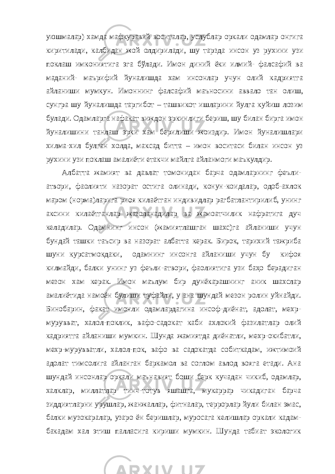 уюшмалар) хамда мафкуравий воситалар, услублар оркали одамлар онгига к и рити лади , калбидан жой олдир ил ади , шу тарзда инсон уз рухини узи поклаш имкониятига эга бўлади. Имон диний ёки илмий- фалсафий ва маданий- маърифий йуналишда хам инсонлар учун олий кадриятга айланиши мумкун. Имоннинг фалсафий маъносини аввало тан олиш, сунгра шу йуналишда таргибот – ташвикот ишларини йулга куйиш лозим булади. Одамларга нафакат виждон эркинлиги бериш, шу билан бирга имон йуналишини танлаш эрки хам берилиши жоиздир. Имон йуналишлари хилма-хил булган холда, максад битта – имон воситаси билан инсон уз рухини узи поклаш амалиёти етакчи майлга айланмоги маъкулдир. Албатта жамият ва давлат томонидан барча одамларнинг феъли- атвори, фаолияти назорат остига олинади, конун-коидалар, одоб-ахлок маром (норма)ларига риоя килаётган индивидлар рагбатлантирилиб, унинг аксини килаётганлар жазоланадилар ва жамоатчилик нафратига дуч келадилар. Одамнинг инсон (жамиятлашган шахс)га айланиши учун бундай ташки таъсир ва назорат албатта керак. Бирок, тарихий тажриба шуни курсатмокдаки, одамнинг инсонга айланиши учун бу кифоя килмайди, балки унинг уз феъли-атвори, фаолиятига узи баҳо берадиган мезон хам керак. Имон маълум бир дунёкарашнинг аник шахслар амалиётида намоён булиши туфайли, у ана шундай мезон ролин уйнайди. Бинобарин, факат имонли одамлардагина инсоф-диёнат, адолат, мехр- мурувват, халол-поклик, вафо-садокат каби ахлокий фазилатлар олий кадриятга айланиши мумкин. Шунда жамиятда диёнатли, мехр-окибатли, мехр-мурувватли, халол-пок, вафо ва садокатда собиткадам, ижтимоий адолат тимсолига айланган баркамол ва соглом авлод вояга етади. Ана шундай инсонлар оркали маънавият боши берк кучадан чикиб, одамлар, халклар, миллатлар тинч-тотув яшашга, мукаррар чикадиган барча зиддиятларни урушлар, жанжаллар, фитналар, террорлар йули билан эмас, балки музокаралар, узаро ён беришлар, муросага келишлар оркали кадам- бакадам хал этиш палласига кириши мумкин. Шунда табиат экологик 