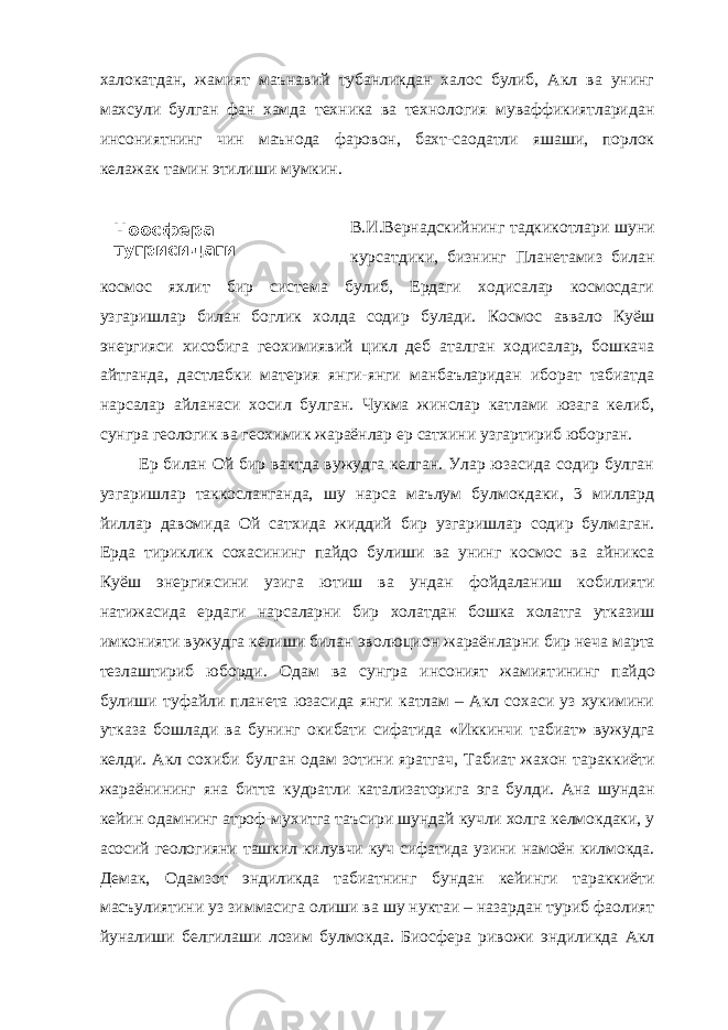 Ноосфера тугрисидаги таълимот, унинг халокатдан, жамият маънавий тубанликдан халос булиб, Акл ва унинг махсули булган фан хамда техника ва технология муваффикиятларидан инсониятнинг чин маънода фаровон, бахт-саодатли яшаши, порлок келажак тамин этилиши мумкин. В.И.Вернадскийнинг тадкикотлари шуни курсатдики, бизнинг Планетамиз билан космос яхлит бир система булиб, Ердаги ходисалар космосдаги узгаришлар билан боглик холда содир булади. Космос аввало Куёш энергияси хисобига геохимиявий цикл деб аталган ходисалар, бошкача айтганда, дастлабки материя янги-янги манбаъларидан иборат табиатда нарсалар айланаси хосил булган. Чукма жинслар катлами юзага келиб, сунгра геологик ва геохимик жараёнлар ер сатхини узгартириб юборган. Ер билан Ой бир вактда вужудга келган. Улар юзасида содир булган узгаришлар таккосланганда, шу нарса маълум булмокдаки, 3 миллард йиллар давомида Ой сатхида жиддий бир узгаришлар содир булмаган. Ерда тириклик сохасининг пайдо булиши ва унинг космос ва айникса Куёш энергияс и ни узига ютиш ва ундан фойдаланиш кобилияти натижасида ердаги нарсаларни бир холатдан бошка холатга утказиш имконияти вужудга келиши билан эв о люцион жараёнларни бир неча марта тезлаштириб юборди. Одам ва сунгра инсоният жамият и нинг пайдо булиши туфайли планета юзасида янги катлам – Акл сохаси уз хукимини утказа бошлади ва бунинг окибати сифатида «Иккинчи табиат» вужудга келди. Акл сохиб и булган одам зотини яратгач, Табиат жахон тараккиёти жараёнининг яна битта кудратли катализаторига эга булди. Ана шундан кейин одамнинг атроф-мухитга таъсири шундай кучли холга келмокдаки, у асосий геологияни ташкил килувчи куч сифатида узини намоён килмокда. Демак, Одамзот эндиликда табиатнинг бундан кейинги тараккиёти масъулиятини уз зиммасига олиши ва шу нуктаи – назардан туриб фаолият йуналиши белгилаши лозим булмокда. Биосфера ривожи эндиликда Акл 