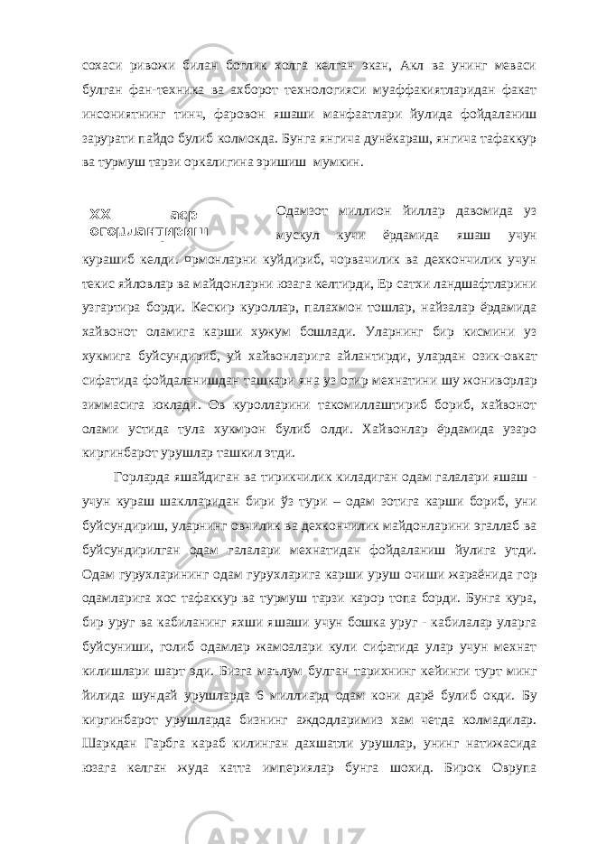 XX аср – огоµлантириш асри сифатида.сохаси ривожи билан боглик холга келган экан, Акл ва унинг меваси булган фан-техника ва ахборот технологияси муаффакиятларидан факат инсониятнинг тинч, фаровон яшаши манфа а тлари йулида фойдаланиш зарурат и пайдо булиб колмокда. Бунга янгича дунёкараш, янгича тафаккур ва турмуш тарзи оркалигина эришиш мумкин. Одамзот миллион йиллар давомида уз мускул кучи ёрдамида яшаш учун курашиб келди. ¤рмонларни куйдириб, чорвачилик ва дехкончилик учун текис яйловлар ва майдонларни юзага келтирди, Ер сатхи ландшафтларини узгартира борди. Кескир куроллар, палахмон тошлар, найзалар ёрдамида хайвонот оламига карши хужум бошлади. Уларнинг бир кисмини уз хукмига буйсундириб, уй хайвонлар и га айлантирди, улардан озик-овкат сифатида фойдаланишдан ташкари яна уз огир мехнатини шу жон и ворлар зиммасига юклади. Ов куролларини такомиллаштириб бориб, хайвонот ол а ми устида тула хукмрон булиб олди. Хайвонлар ёрдамида узаро киргинбарот ур у шлар ташкил этди. Горларда яшайдиган ва тирикчилик киладиган одам галалари яшаш - учун кураш шаклларидан бири ўз тури – одам зотига карши бориб, уни буйсундириш, уларнинг овчилик ва дехкончилик майдонларини эгаллаб ва буйсундирилган одам галалари мехнатидан фойдаланиш йулига утди. Одам гурухлар и нинг одам гурухларига карши ур у ш очиши жараёнида гор одамларига хос тафаккур ва турмуш тарзи карор топа борди. Бунга кура, бир уруг ва кабиланинг яхши яшаши учун бошка уруг - кабилалар уларга буйсуниши, голиб одамлар жамоалари кули сифатида улар учун мехнат килишлари шарт эди. Бизга маълум булган тарихнинг кейинги турт минг йилида шундай урушларда 6 милл и ард одам кони дарё булиб окди. Бу киргинбарот ур у шларда бизнинг аждодларимиз хам четда колмадилар. Шаркдан Гарбга караб килинган дахшатли урушлар, унинг натижасида юзага келган жуда катта империялар бунга шохид. Бирок Оврупа 