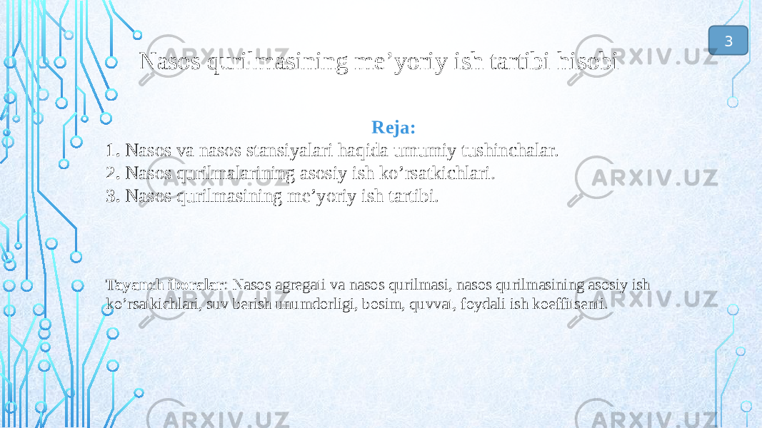 Reja: 1. Nasos va nasos stansiyalari haqida umumiy tushinchalar. 2. Nasos qurilmalarining asosiy ish ko’rsatkichlari. 3. Nasos qurilmasining me’yoriy ish tartibi. Tayanch iboralar : Nasos agregati va nasos qurilmasi, nasos qurilmasining asosiy ish ko’rsatkichlari, suv berish unumdorligi, bosim, quvvat, foydali ish koeffitsenti. Nasos qurilmasining me’yoriy ish tartibi hisobi 3 