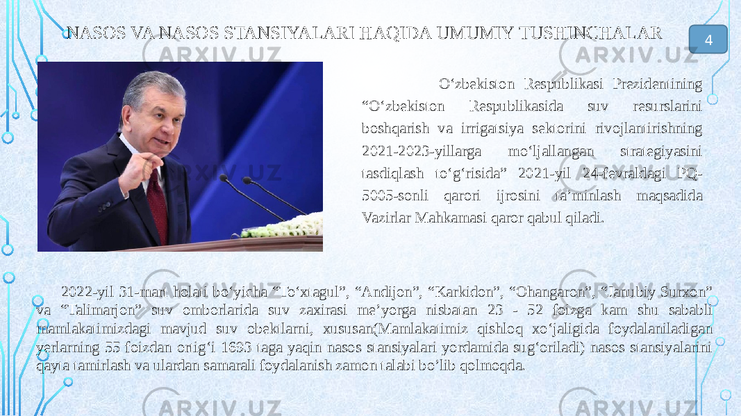 NASOS VA NASOS STANSIYALARI HAQIDA UMUMIY TUSHINCHALAR O‘zbekiston Respublikasi Prezidentining “O‘zbekiston Respublikasida suv resurslarini boshqarish va irrigatsiya sektorini rivojlantirishning 2021-2023-yillarga mo‘ljallangan strategiyasini tasdiqlash to‘g‘risida” 2021-yil 24-fevraldagi PQ- 5005-sonli qarori ijrosini ta’minlash maqsadida Vazirlar Mahkamasi qaror qabul qiladi. 2022-yil 31-mart holati bo‘yicha “To‘xtagul”, “Andijon”, “Karkidon”, “Ohangaron”, “Janubiy Surxon” va “Talimarjon” suv omborlarida suv zaxirasi me’yorga nisbatan 23 - 52 foizga kam shu sababli mamlakatimizdagi mavjud suv obektlarni, xususan(Mamlakatimiz qishloq xо‘jaligida foydalaniladigan yerlarning 55 foizdan ortig‘i 1693 taga yaqin nasos stansiyalari yordamida sug‘oriladi) nasos stansiyalarini qayta tamirlash va ulardan samarali foydalanish zamon talabi bo’lib qolmoqda. 4 