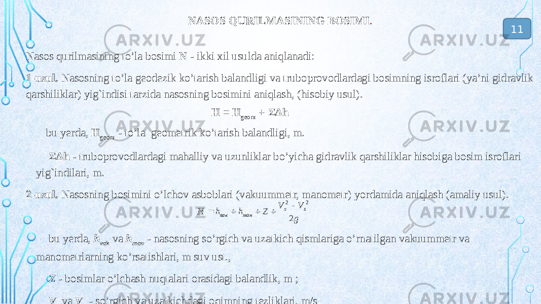 NASOS QURILMASINING BOSIMI . Nasos qurilmasining to’la bosimi N - ikki xil usulda aniqlanadi: 1-usul. Nasosning to’la geodezik ko’tarish balandligi va truboprovodlardagi bosimning isroflari (ya’ni gidravlik qarshiliklar) yig`indisi tarzida nasosning bosimini aniqlash, (hisobiy usul). bu yerda, Н geom - to’la geometrik ko’tarish balandligi, m. ΣΔh - truboprovodlardagi mahalliy va uzunliklar bo’yicha gidravlik qarshiliklar hisobiga bosim isroflari yig`indilari, m. 2-usul. Nasosning bosimini o’lchov asboblari (vakuummetr, manometr) yordamida aniqlash (amaliy usul). bu yerda, h vak va h man - nasosning so’rgich va uzatkich qismlariga o’rnatilgan vakuummetr va manometrlarning ko’rsatishlari, m suv ust., Z - bosimlar o’lchash nuqtalari orasidagi balandlik, m ; V s va V x - so’rgich va uzatkichdagi oqimning tezliklari, m/s ;Н = Н geom + ΣΔh 11g V V Z h h H s x ман вак 2 2 2      