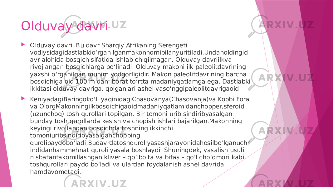 Olduvay davri  Olduvay davri. Bu davr Sharqiy Afrikaning Serengeti vodiysidagidastlabkio‘rganilganmakonnomibilanyuritiladi.Undanoldingid avr alohida bosqich sifatida ishlab chiqilmagan. Olduvay davriilkva rivojlangan bosqichlarga bo‘linadi. Olduvay makoni ilk paleolitdavrining yaxshi o‘rganilgan muhim yodgorligidir. Makon paleolitdavrining barcha bosqichiga oid 100 m dan iborat to‘rtta madaniyqatlamga ega. Dastlabki ikkitasi olduvay davriga, qolganlari ashel vaso‘nggipaleolitdavrigaoid.  KeniyadagiBaringoko‘li yaqinidagiChasovanya(Chasovanja)va Koobi Fora va OlorgMakonningilkbosqichigaoidmadaniyqatlamidanchopper,sferoid (uzunchoq) tosh qurollari topilgan. Bir tomoni urib sindiribyasalgan bunday tosh qurollarda kesish va chopish ishlari bajarilgan.Makonning keyingi rivojlangan bosqichda toshning ikkinchi tomoniuribsindiribyasalganchopping qurolipaydobo‘ladi.Budavrdatoshquroliyasashjarayonidahosilbo‘lganuchr indidanhammehnat quroli yasala boshlaydi. Shuningdek, yasalish usuli nisbatantakomillashgan kliver – qo‘lbolta va bifas – qo‘l cho‘qmori kabi toshqurollari paydo bo‘ladi va ulardan foydalanish ashel davrida hamdavometadi. 