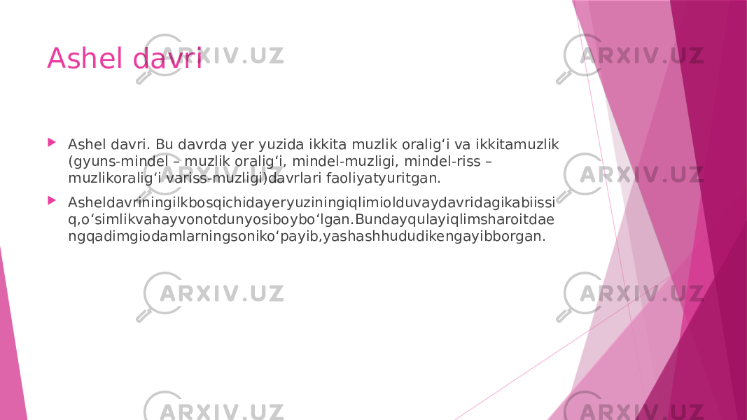 Ashel davri  Ashel davri. Bu davrda yer yuzida ikkita muzlik oralig‘i va ikkitamuzlik (gyuns-mindel – muzlik oralig‘i, mindel-muzligi, mindel-riss – muzlikoralig‘i variss-muzligi)davrlari faoliyatyuritgan.  Asheldavriningilkbosqichidayeryuziningiqlimiolduvaydavridagikabiissi q,o‘simlikvahayvonotdunyosiboybo‘lgan.Bundayqulayiqlimsharoitdae ngqadimgiodamlarningsoniko‘payib,yashashhududikengayibborgan. 